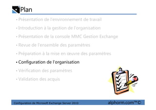 Plan
• Présentation de l’environnement de travail
• Introduction à la gestion de l’organisation
• Présentation de la console MMC Gestion Exchange
• Revue de l’ensemble des paramètres
• Préparation à la mise en œuvre des paramètres
Configuration de Microsoft Exchange Server 2010 alphorm.com™©
• Préparation à la mise en œuvre des paramètres
• Configuration de l’organisation
• Vérification des paramètres
• Validation des acquis
 