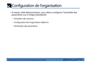 Configuration de l’organisation
• A travers cette démonstration, nous allons configurer l’ensemble des
paramètres vus à l’étape précédente.
Activation des serveurs
Configuration de l’organisation Alphorm
Vérification des paramètres
Configuration de Microsoft Exchange Server 2010 alphorm.com™©
 