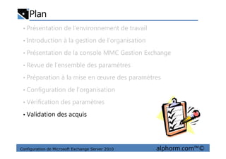 Plan
• Présentation de l’environnement de travail
• Introduction à la gestion de l’organisation
• Présentation de la console MMC Gestion Exchange
• Revue de l’ensemble des paramètres
• Préparation à la mise en œuvre des paramètres
Configuration de Microsoft Exchange Server 2010 alphorm.com™©
• Préparation à la mise en œuvre des paramètres
• Configuration de l’organisation
• Vérification des paramètres
• Validation des acquis
 