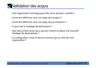 Validation des acquis
• Une organisation Exchange peut elle servir plusieurs sociétés ?
• Comment définiriez vous une règle de transport ?
• Comment définiriez vous une règle de journalisation ?
• A quoi sert la stratégie de destinataire ?
• Que dois je faire avant pour pouvoir mettre en place une nouvelle
stratégie de destinataires ?
Configuration de Microsoft Exchange Server 2010 alphorm.com™©
stratégie de destinataires ?
• La configuration mise en œuvre concerne qui au sein de mon
organisation ?
 