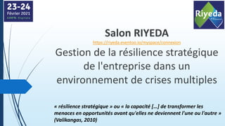 Salon RIYEDA
https://riyeda.eventoo.io/myspace/connexion
Gestion de la résilience stratégique
de l'entreprise dans un
environnement de crises multiples
« résilience stratégique » ou « la capacité […] de transformer les
menaces en opportunités avant qu'elles ne deviennent l'une ou l'autre »
(Valikangas, 2010)
 