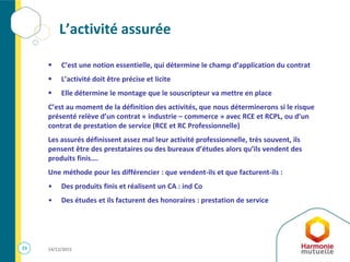 23 14/12/2015
L’activité assurée
 C’est une notion essentielle, qui détermine le champ d’application du contrat
 L’activité doit être précise et licite
 Elle détermine le montage que le souscripteur va mettre en place
C’est au moment de la définition des activités, que nous déterminerons si le risque
présenté relève d’un contrat « industrie – commerce » avec RCE et RCPL, ou d’un
contrat de prestation de service (RCE et RC Professionnelle)
Les assurés définissent assez mal leur activité professionnelle, très souvent, ils
pensent être des prestataires ou des bureaux d’études alors qu’ils vendent des
produits finis….
Une méthode pour les différencier : que vendent-ils et que facturent-ils :
• Des produits finis et réalisent un CA : ind Co
• Des études et ils facturent des honoraires : prestation de service
 