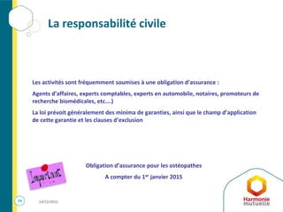 24 14/12/2015
La responsabilité civile
Les activités sont fréquemment soumises à une obligation d’assurance :
Agents d’affaires, experts comptables, experts en automobile, notaires, promoteurs de
recherche biomédicales, etc….)
La loi prévoit généralement des minima de garanties, ainsi que le champ d’application
de cette garantie et les clauses d’exclusion
Obligation d’assurance pour les ostéopathes
A compter du 1er janvier 2015
 