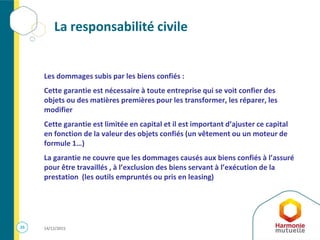 25 14/12/2015
La responsabilité civile
Les dommages subis par les biens confiés :
Cette garantie est nécessaire à toute entreprise qui se voit confier des
objets ou des matières premières pour les transformer, les réparer, les
modifier
Cette garantie est limitée en capital et il est important d’ajuster ce capital
en fonction de la valeur des objets confiés (un vêtement ou un moteur de
formule 1…)
La garantie ne couvre que les dommages causés aux biens confiés à l’assuré
pour être travaillés , à l’exclusion des biens servant à l’exécution de la
prestation (les outils empruntés ou pris en leasing)
 