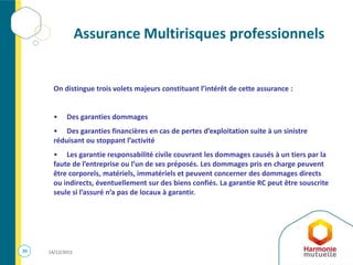 30 14/12/2015
Assurance Multirisques professionnels
On distingue trois volets majeurs constituant l’intérêt de cette assurance :
• Des garanties dommages
• Des garanties financières en cas de pertes d’exploitation suite à un sinistre
réduisant ou stoppant l’activité
• Les garantie responsabilité civile couvrant les dommages causés à un tiers par la
faute de l’entreprise ou l’un de ses préposés. Les dommages pris en charge peuvent
être corporels, matériels, immatériels et peuvent concerner des dommages directs
ou indirects, éventuellement sur des biens confiés. La garantie RC peut être souscrite
seule si l’assuré n’a pas de locaux à garantir.
 