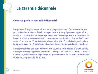 33 14/12/2015
La garantie décennale
Qu’est-ce que la responsabilité décennale?
Le système français a souhaité assurer au propriétaire d’un immeuble une
protection forte contre les dommages importants qui peuvent apparaître
après la construction de l’ouvrage. Attention, l’ouvrage est une donnée très
large , il s’agit non seulement d’ une construction (maison, immeuble) mais
aussi d’un balcon, d’une terrasse, d’une véranda, d’un abris de jardin, d’un
bungalow avec des fondations, et même d’une clôture ou d’une chaudière…
La responsabilité des constructeurs est soumise à des règles d’ordre public.
La responsabilité légale décennale est fixée par les articles 1792 et 1792-2 du
Code Civil, elle consacre le principe de présomption de responsabilité d’une
durée incompressible de 10 ans.
 