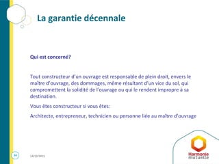 34 14/12/2015
La garantie décennale
Qui est concerné?
Tout constructeur d’un ouvrage est responsable de plein droit, envers le
maître d’ouvrage, des dommages, même résultant d’un vice du sol, qui
compromettent la solidité de l’ouvrage ou qui le rendent impropre à sa
destination.
Vous êtes constructeur si vous êtes:
Architecte, entrepreneur, technicien ou personne liée au maître d’ouvrage
 