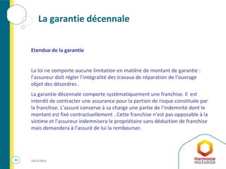 36 14/12/2015
La garantie décennale
Etendue de la garantie
La loi ne comporte aucune limitation en matière de montant de garantie :
l’assureur doit régler l’intégralité des travaux de réparation de l’ouvrage
objet des désordres .
La garantie décennale comporte systématiquement une franchise. Il est
interdit de contracter une assurance pour la portion de risque constituée par
la franchise. L’assuré conserve à sa charge une partie de l’indemnité dont le
montant est fixé contractuellement . Cette franchise n’est pas opposable à la
victime et l’assureur indemnisera le propriétaire sans déduction de franchise
mais demandera à l’assuré de lui la rembourser.
 