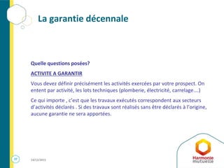 37 14/12/2015
La garantie décennale
Quelle questions posées?
ACTIVITE A GARANTIR
Vous devez définir précisément les activités exercées par votre prospect. On
entent par activité, les lots techniques (plomberie, électricité, carrelage….)
Ce qui importe , c’est que les travaux exécutés correspondent aux secteurs
d’activités déclarés . Si des travaux sont réalisés sans être déclarés à l’origine,
aucune garantie ne sera apportées.
 