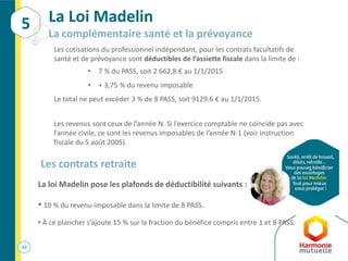 42
La Loi Madelin
La complémentaire santé et la prévoyance
Les cotisations du professionnel indépendant, pour les contrats facultatifs de
santé et de prévoyance sont déductibles de l’assiette fiscale dans la limite de :
• 7 % du PASS, soit 2 662,8 € au 1/1/2015
• + 3,75 % du revenu imposable
Le total ne peut excéder 3 % de 8 PASS, soit 9129.6 € au 1/1/2015.
Les revenus sont ceux de l’année N. Si l’exercice comptable ne coïncide pas avec
l’année civile, ce sont les revenus imposables de l’année N-1 (voir instruction
fiscale du 5 août 2005).
5
Les contrats retraite
La loi Madelin pose les plafonds de déductibilité suivants :
• 10 % du revenu imposable dans la limite de 8 PASS.
• À ce plancher s’ajoute 15 % sur la fraction du bénéfice compris entre 1 et 8 PASS.
 