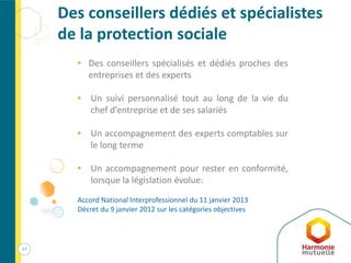 57
Des conseillers dédiés et spécialistes
de la protection sociale
• Des conseillers spécialisés et dédiés proches des
entreprises et des experts
• Un suivi personnalisé tout au long de la vie du
chef d’entreprise et de ses salariés
• Un accompagnement des experts comptables sur
le long terme
• Un accompagnement pour rester en conformité,
lorsque la législation évolue:
Accord National Interprofessionnel du 11 janvier 2013
Décret du 9 janvier 2012 sur les catégories objectives
 