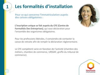 6
Les formalités d’installation
L’inscription unique se fait auprès du CFE (Centre de
Formalités Des Entreprises), qui vaut déclaration pour
l’ensemble des organismes obligatoires.
Pour les professions libérales, il conviendra de contacter la
caisse de retraite afin de remplir la déclaration réglementaire.
Le CFE compétent varie en fonction de l’activité (chambre des
métiers, chambre de commerce, URSSAF, greffe du tribunal de
commerce).
Pour ce qui concerne l’immatriculation auprès
des caisses obligatoires :
1
 