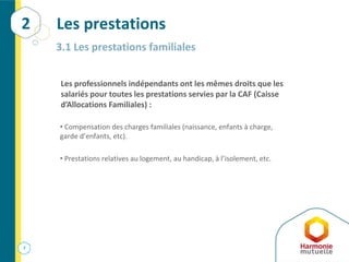 7
Les prestations
3.1 Les prestations familiales
• Compensation des charges familiales (naissance, enfants à charge,
garde d’enfants, etc).
• Prestations relatives au logement, au handicap, à l’isolement, etc.
Les professionnels indépendants ont les mêmes droits que les
salariés pour toutes les prestations servies par la CAF (Caisse
d’Allocations Familiales) :
2
 