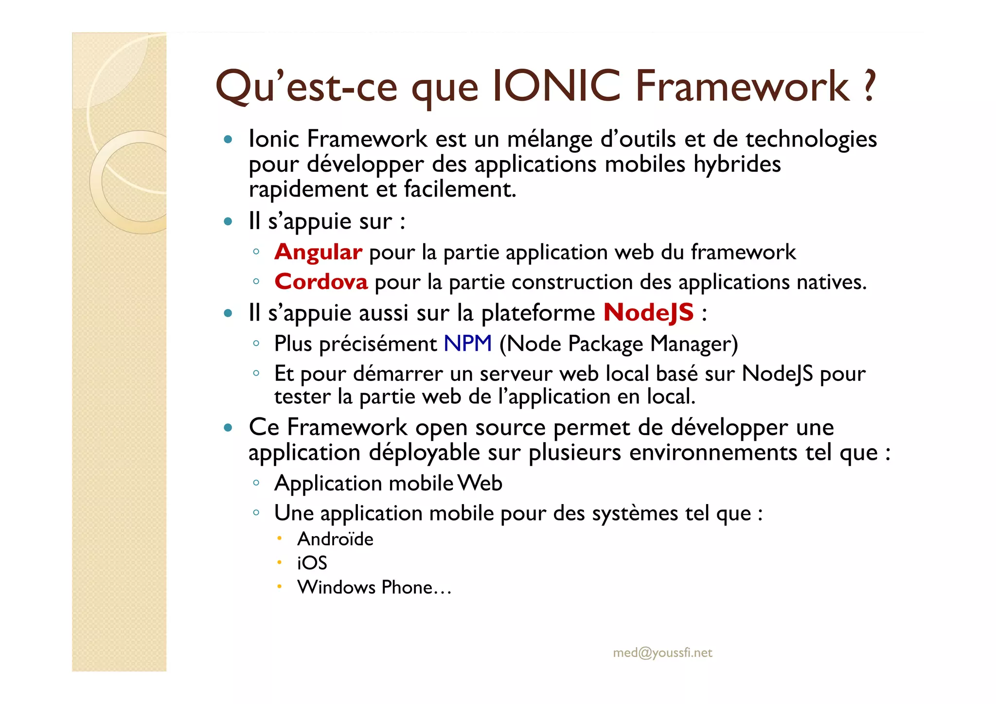 Qu’est-ce que IONIC Framework ?
Ionic Framework est un mélange d’outils et de technologies
pour développer des applications mobiles hybrides
rapidement et facilement.
Il s’appuie sur :
◦ Angular pour la partie application web du framework
◦ Cordova pour la partie construction des applications natives.
Il s’appuie aussi sur la plateforme NodeJS :
◦ Plus précisément NPM (Node Package Manager)
◦ Et pour démarrer un serveur web local basé sur NodeJS pour
tester la partie web de l’application en local.
Ce Framework open source permet de développer une
application déployable sur plusieurs environnements tel que :
◦ Application mobileWeb
◦ Une application mobile pour des systèmes tel que :
Androïde
iOS
Windows Phone…
med@youssfi.net
 