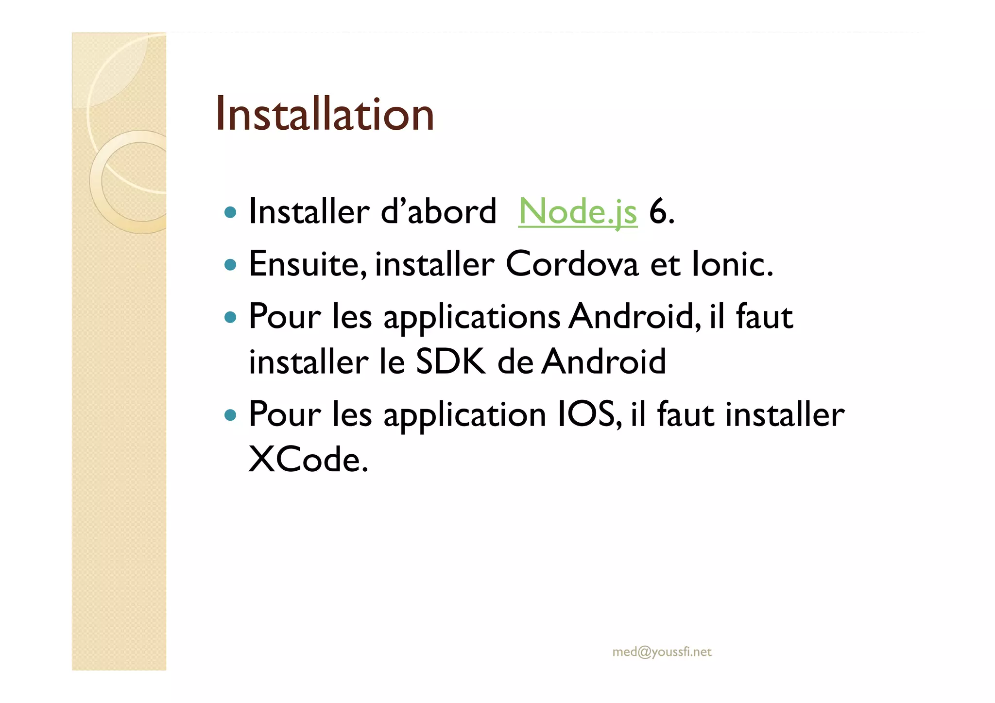 Installation
Installer d’abord Node.js 6.
Ensuite, installer Cordova et Ionic.
Pour les applications Android, il faut
installer le SDK de Android
Pour les application IOS, il faut installer
XCode.
med@youssfi.net
 