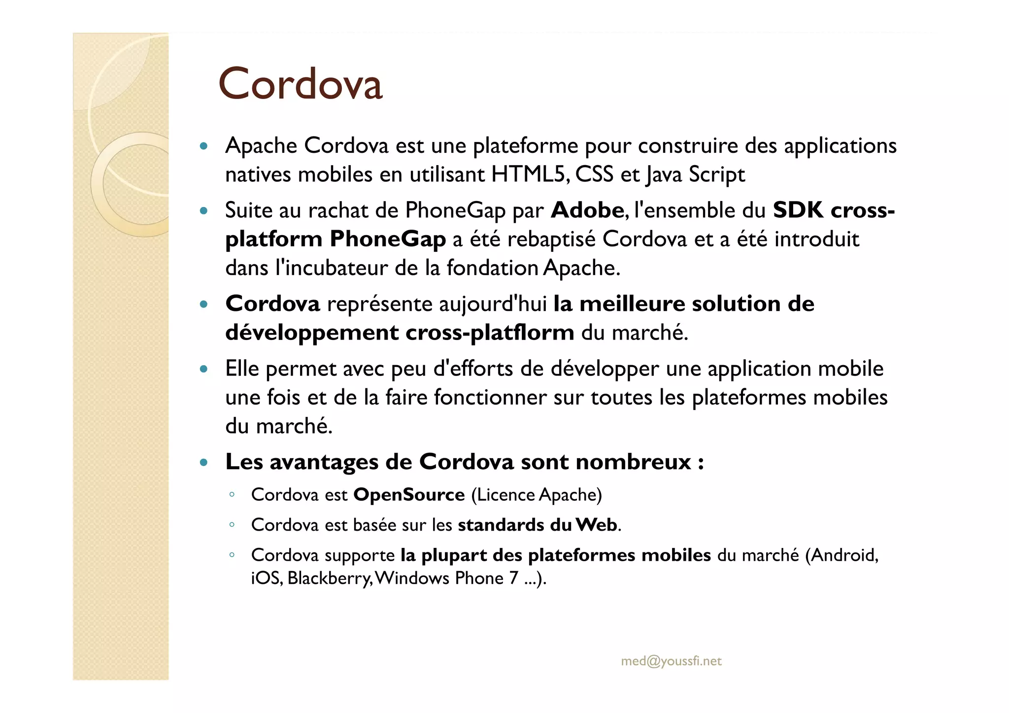Cordova
Apache Cordova est une plateforme pour construire des applications
natives mobiles en utilisant HTML5, CSS et Java Script
Suite au rachat de PhoneGap par Adobe, l'ensemble du SDK cross-
platform PhoneGap a été rebaptisé Cordova et a été introduit
dans l'incubateur de la fondation Apache.
Cordova représente aujourd'hui la meilleure solution de
développement cross-platflorm du marché.
Elle permet avec peu d'efforts de développer une application mobile
une fois et de la faire fonctionner sur toutes les plateformes mobiles
du marché.
Les avantages de Cordova sont nombreux :
◦ Cordova est OpenSource (Licence Apache)
◦ Cordova est basée sur les standards du Web.
◦ Cordova supporte la plupart des plateformes mobiles du marché (Android,
iOS, Blackberry,Windows Phone 7 ...).
med@youssfi.net
 