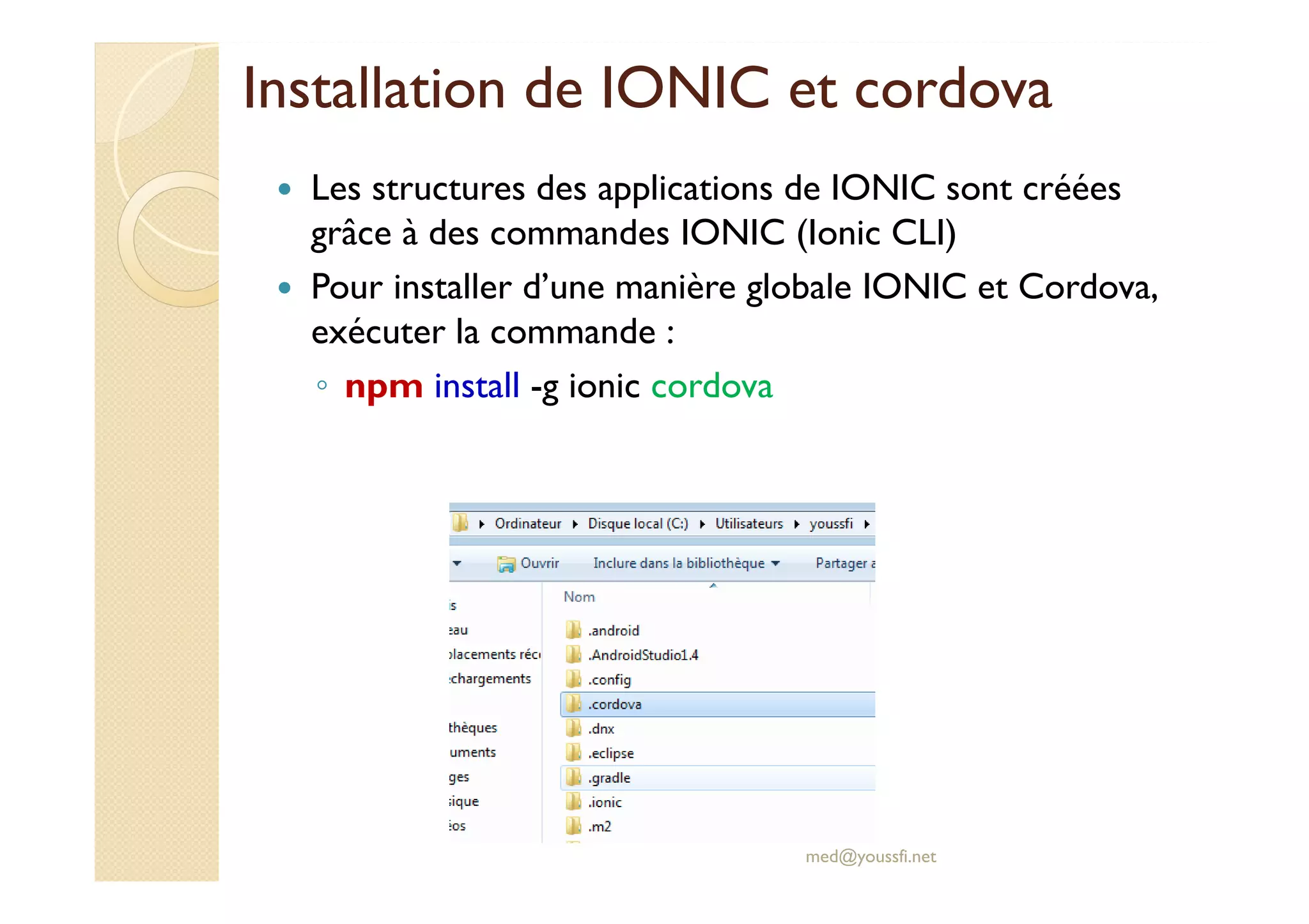 Installation de IONIC et cordova
Les structures des applications de IONIC sont créées
grâce à des commandes IONIC (Ionic CLI)
Pour installer d’une manière globale IONIC et Cordova,
exécuter la commande :
◦ npm install -g ionic cordova
med@youssfi.net
 