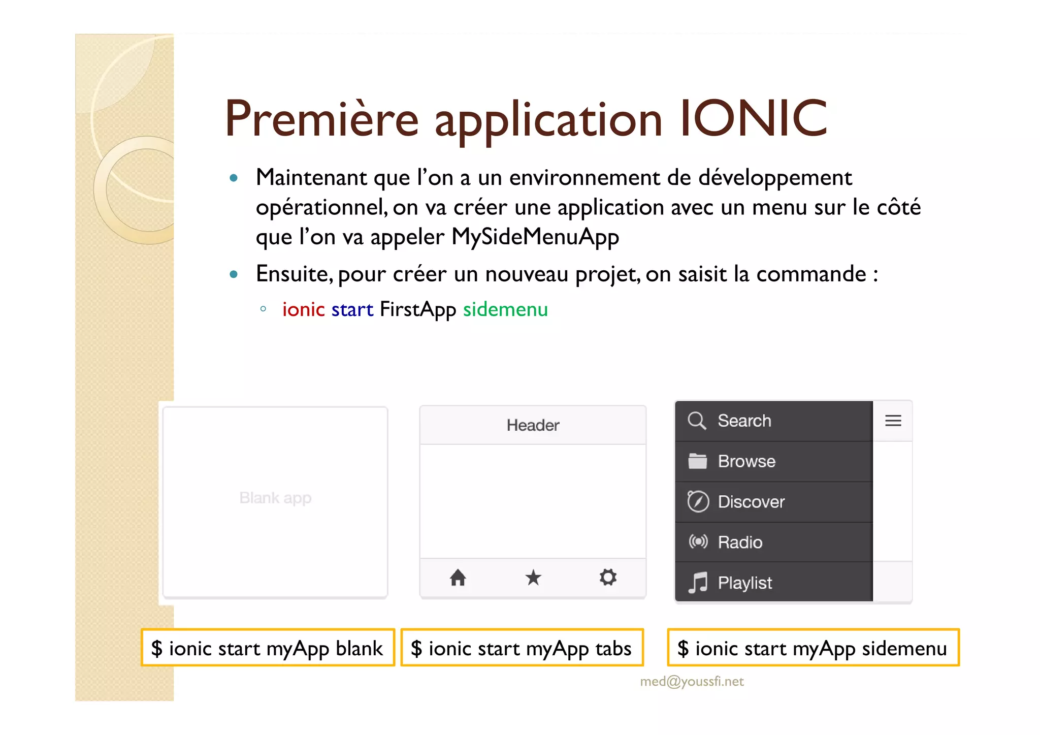 Première application IONIC
Maintenant que l’on a un environnement de développement
opérationnel, on va créer une application avec un menu sur le côté
que l’on va appeler MySideMenuApp
Ensuite, pour créer un nouveau projet, on saisit la commande :
◦ ionic start FirstApp sidemenu
med@youssfi.net
$ ionic start myApp blank $ ionic start myApp tabs $ ionic start myApp sidemenu
 