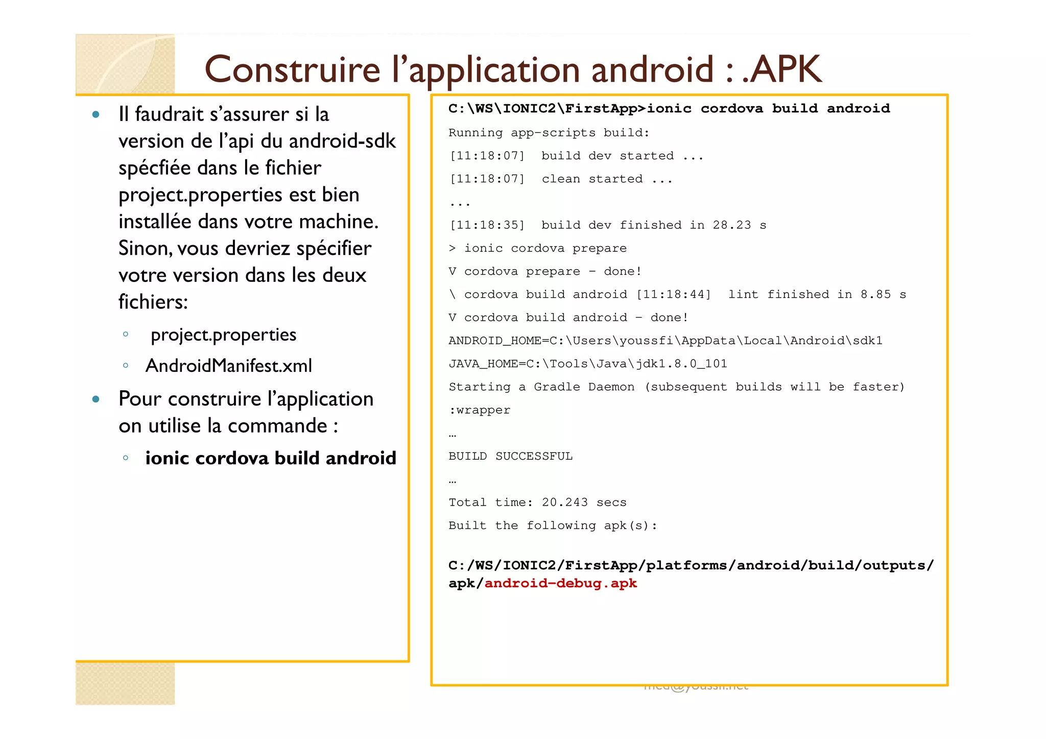 Construire l’application android : .APK
Il faudrait s’assurer si la
version de l’api du android-sdk
spécfiée dans le fichier
project.properties est bien
installée dans votre machine.
Sinon, vous devriez spécifier
votre version dans les deux
fichiers:
◦ project.properties
◦ AndroidManifest.xml
Pour construire l’application
on utilise la commande :
◦ ionic cordova build android
med@youssfi.net
C:WSIONIC2FirstApp>ionic cordova build android
Running app-scripts build:
[11:18:07] build dev started ...
[11:18:07] clean started ...
...
[11:18:35] build dev finished in 28.23 s
> ionic cordova prepare
V cordova prepare - done!
 cordova build android [11:18:44] lint finished in 8.85 s
V cordova build android - done!
ANDROID_HOME=C:UsersyoussfiAppDataLocalAndroidsdk1
JAVA_HOME=C:ToolsJavajdk1.8.0_101
Starting a Gradle Daemon (subsequent builds will be faster)
:wrapper
…
BUILD SUCCESSFUL
…
Total time: 20.243 secs
Built the following apk(s):
C:/WS/IONIC2/FirstApp/platforms/android/build/outputs/
apk/android-debug.apk
 
