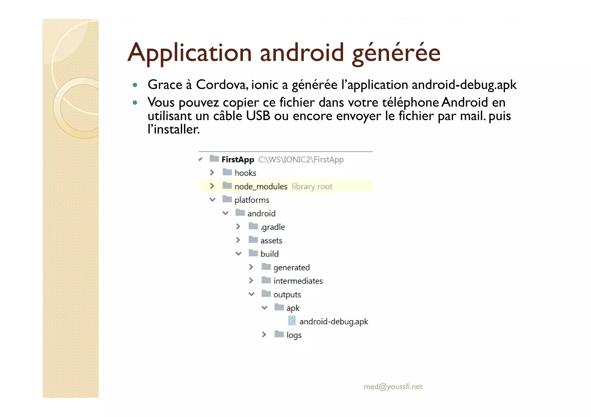 Application android générée
Grace à Cordova, ionic a générée l’application android-debug.apk
Vous pouvez copier ce fichier dans votre téléphone Android en
utilisant un câble USB ou encore envoyer le fichier par mail. puis
l’installer.
med@youssfi.net
 