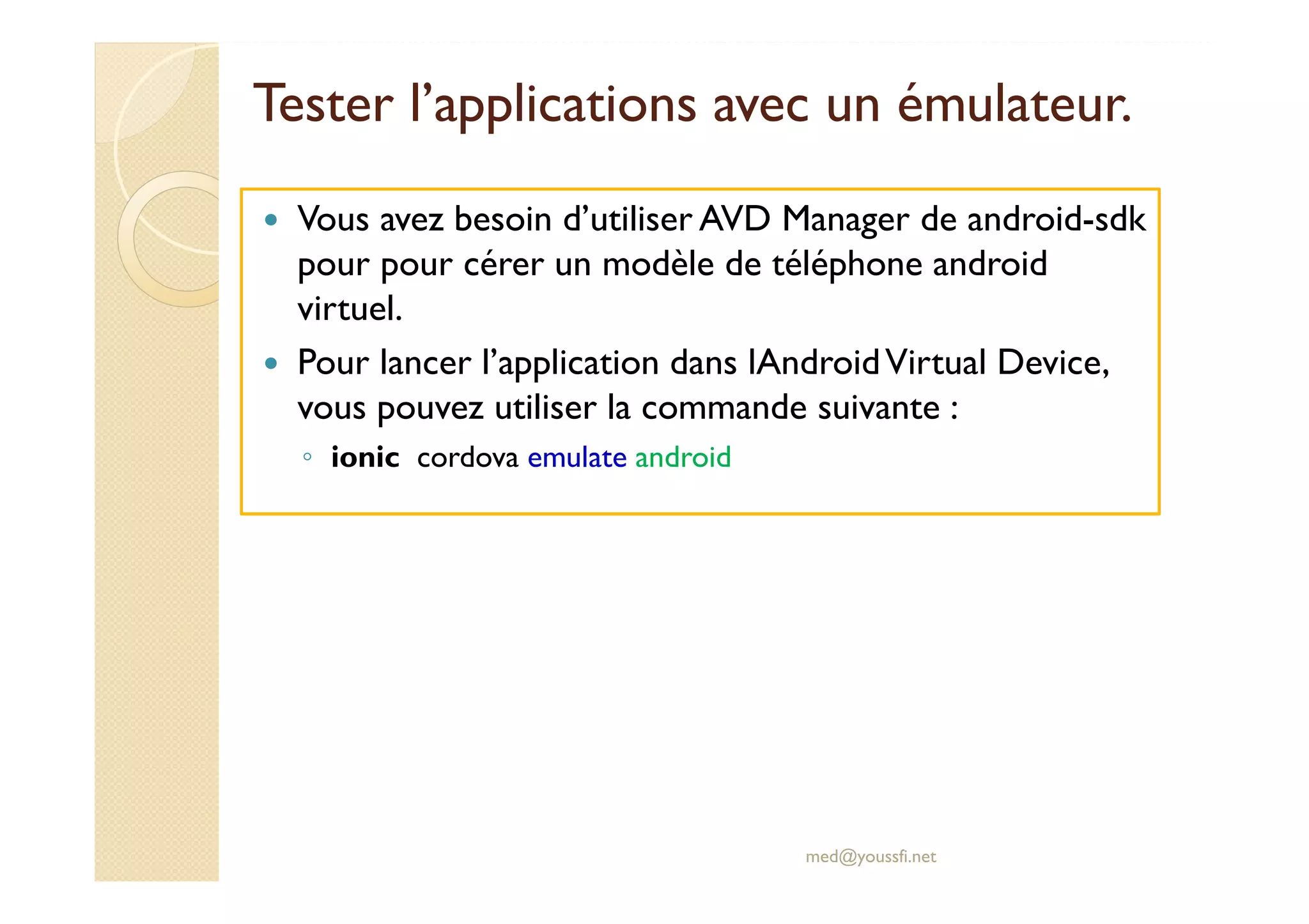 Tester l’applications avec un émulateur.
Vous avez besoin d’utiliser AVD Manager de android-sdk
pour pour cérer un modèle de téléphone android
virtuel.
Pour lancer l’application dans lAndroidVirtual Device,
vous pouvez utiliser la commande suivante :
◦ ionic cordova emulate android
med@youssfi.net
 
