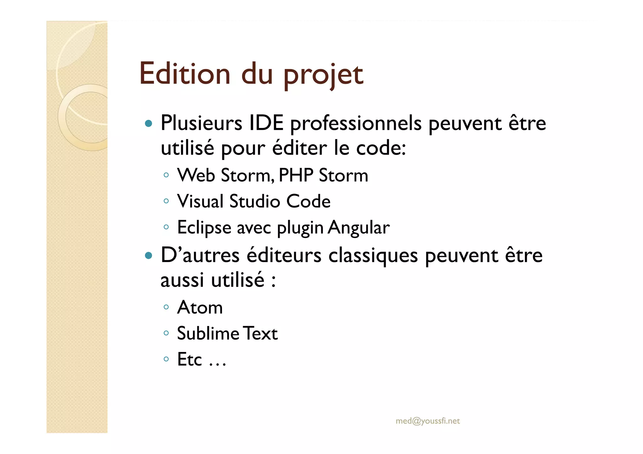 Edition du projet
Plusieurs IDE professionnels peuvent être
utilisé pour éditer le code:
◦ Web Storm, PHP Storm
◦ Visual Studio Code
◦ Eclipse avec plugin Angular
D’autres éditeurs classiques peuvent être
aussi utilisé :
◦ Atom
◦ SublimeText
◦ Etc …
med@youssfi.net
 