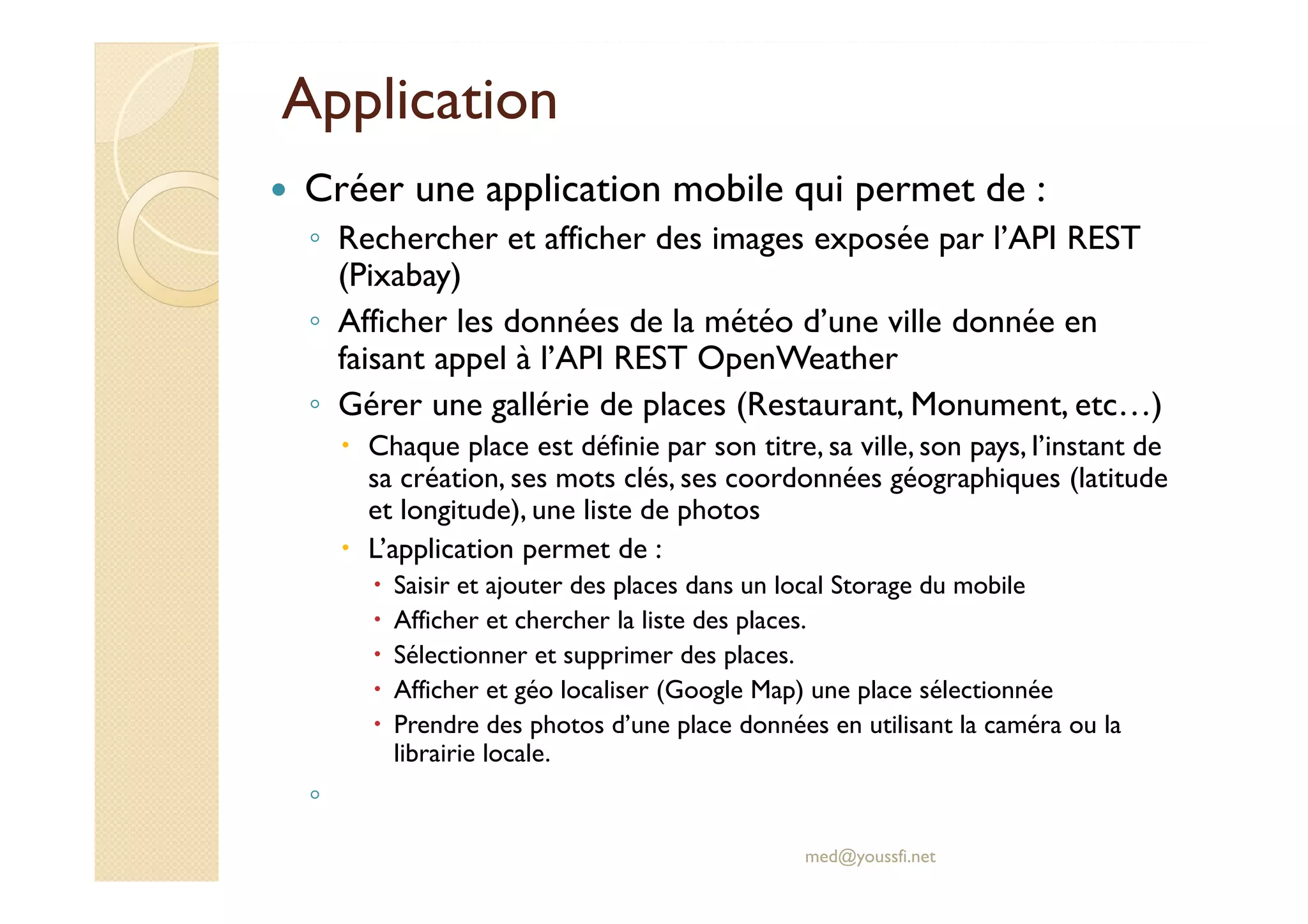 Application
Créer une application mobile qui permet de :
◦ Rechercher et afficher des images exposée par l’API REST
(Pixabay)
◦ Afficher les données de la météo d’une ville donnée en
faisant appel à l’API REST OpenWeather
◦ Gérer une gallérie de places (Restaurant, Monument, etc…)
Chaque place est définie par son titre, sa ville, son pays, l’instant de
sa création, ses mots clés, ses coordonnées géographiques (latitude
et longitude), une liste de photos
L’application permet de :
Saisir et ajouter des places dans un local Storage du mobile
Afficher et chercher la liste des places.
Sélectionner et supprimer des places.
Afficher et géo localiser (Google Map) une place sélectionnée
Prendre des photos d’une place données en utilisant la caméra ou la
librairie locale.
◦
med@youssfi.net
 