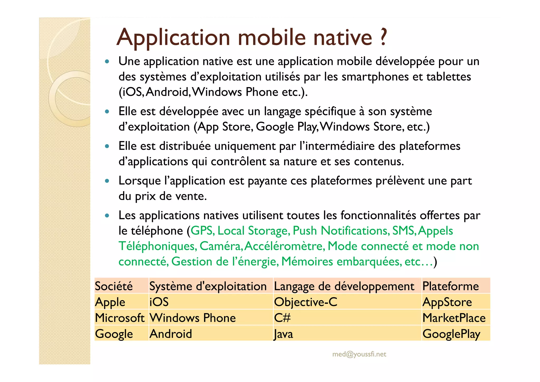 Application mobile native ?
Une application native est une application mobile développée pour un
des systèmes d’exploitation utilisés par les smartphones et tablettes
(iOS,Android,Windows Phone etc.).
Elle est développée avec un langage spécifique à son système
d’exploitation (App Store, Google Play,Windows Store, etc.)
Elle est distribuée uniquement par l’intermédiaire des plateformes
d’applications qui contrôlent sa nature et ses contenus.
Lorsque l’application est payante ces plateformes prélèvent une part
du prix de vente.
Les applications natives utilisent toutes les fonctionnalités offertes par
le téléphone (GPS, Local Storage, Push Notifications, SMS,Appels
Téléphoniques, Caméra,Accéléromètre, Mode connecté et mode non
connecté, Gestion de l’énergie, Mémoires embarquées, etc…)
med@youssfi.net
Société Système d'exploitation Langage de développement Plateforme
Apple iOS Objective-C AppStore
Microsoft Windows Phone C# MarketPlace
Google Android Java GooglePlay
 
