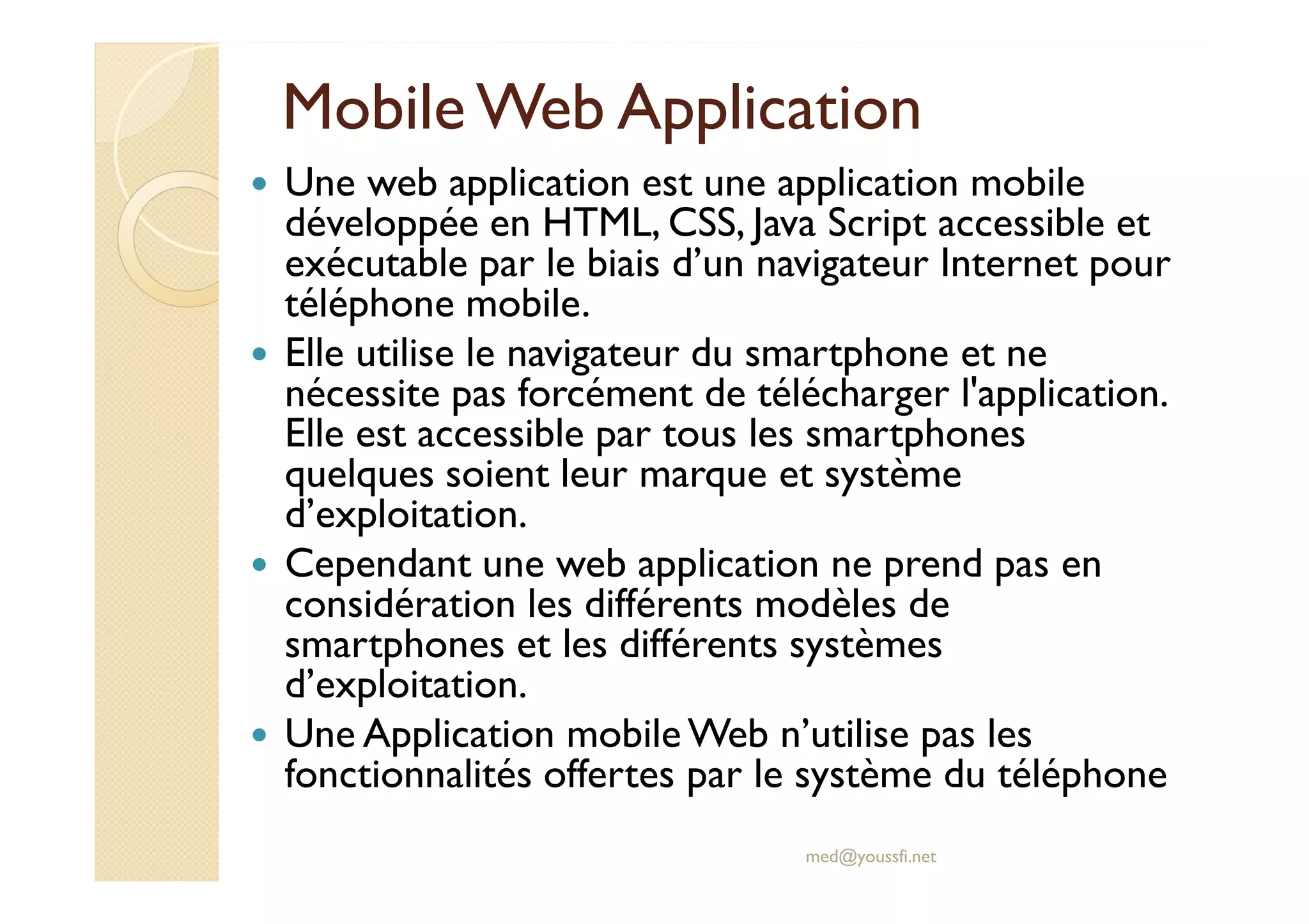 Mobile Web Application
Une web application est une application mobile
développée en HTML, CSS, Java Script accessible et
exécutable par le biais d’un navigateur Internet pour
téléphone mobile.
Elle utilise le navigateur du smartphone et ne
nécessite pas forcément de télécharger l'application.
Elle est accessible par tous les smartphones
quelques soient leur marque et système
d’exploitation.
Cependant une web application ne prend pas en
considération les différents modèles de
smartphones et les différents systèmes
d’exploitation.
Une Application mobile Web n’utilise pas les
fonctionnalités offertes par le système du téléphone
med@youssfi.net
 