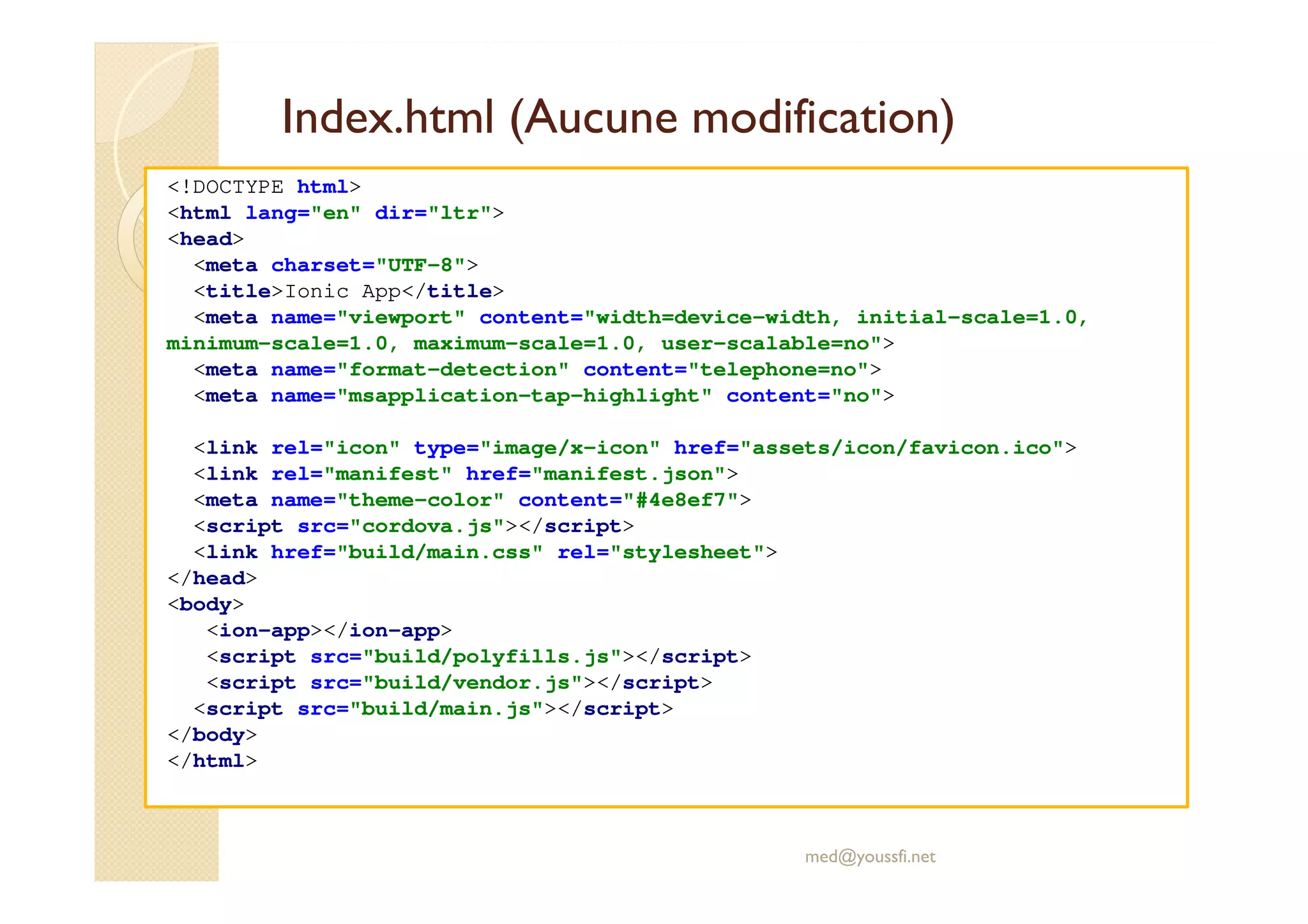 Index.html (Aucune modification)
<!DOCTYPE html>
<html lang="en" dir="ltr">
<head>
<meta charset="UTF-8">
<title>Ionic App</title>
<meta name="viewport" content="width=device-width, initial-scale=1.0,
minimum-scale=1.0, maximum-scale=1.0, user-scalable=no">
<meta name="format-detection" content="telephone=no">
<meta name="msapplication-tap-highlight" content="no">
<link rel="icon" type="image/x-icon" href="assets/icon/favicon.ico">
<link rel="manifest" href="manifest.json">
<meta name="theme-color" content="#4e8ef7">
<script src="cordova.js"></script>
<link href="build/main.css" rel="stylesheet">
</head>
<body>
<ion-app></ion-app>
<script src="build/polyfills.js"></script>
<script src="build/vendor.js"></script>
<script src="build/main.js"></script>
</body>
</html>
med@youssfi.net
 