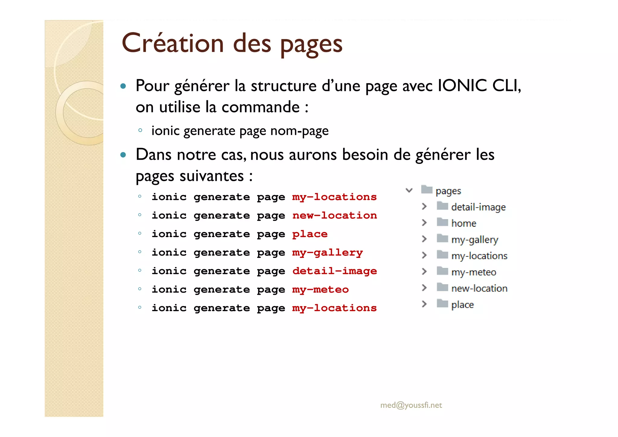 Création des pages
Pour générer la structure d’une page avec IONIC CLI,
on utilise la commande :
◦ ionic generate page nom-page
Dans notre cas, nous aurons besoin de générer les
pages suivantes :
◦ ionic generate page my-locations
◦ ionic generate page new-location
◦ ionic generate page place
◦ ionic generate page my-gallery
◦ ionic generate page detail-image
◦ ionic generate page my-meteo
◦ ionic generate page my-locations
med@youssfi.net
 