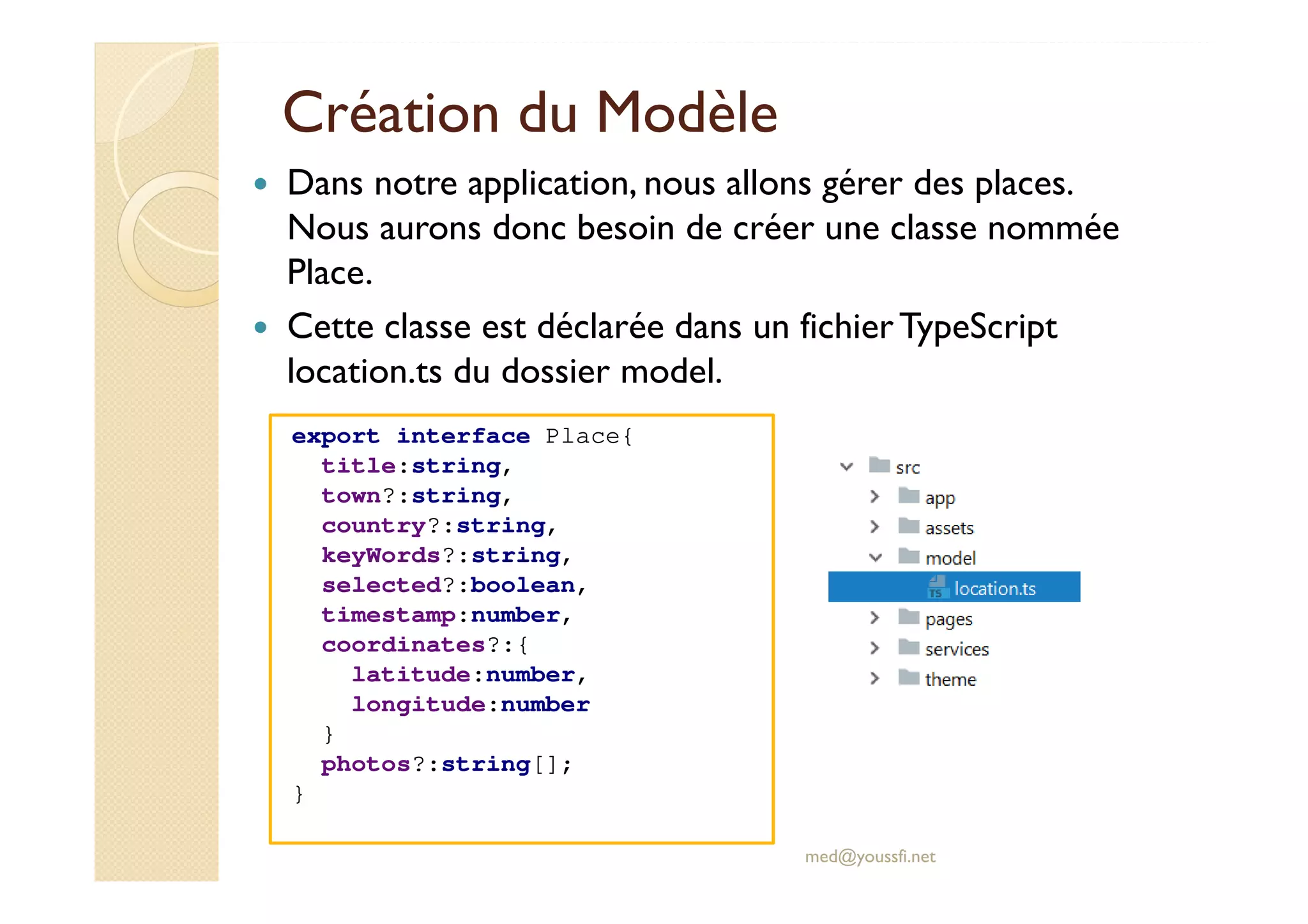 Création du Modèle
Dans notre application, nous allons gérer des places.
Nous aurons donc besoin de créer une classe nommée
Place.
Cette classe est déclarée dans un fichierTypeScript
location.ts du dossier model.
med@youssfi.net
export interface Place{
title:string,
town?:string,
country?:string,
keyWords?:string,
selected?:boolean,
timestamp:number,
coordinates?:{
latitude:number,
longitude:number
}
photos?:string[];
}
 