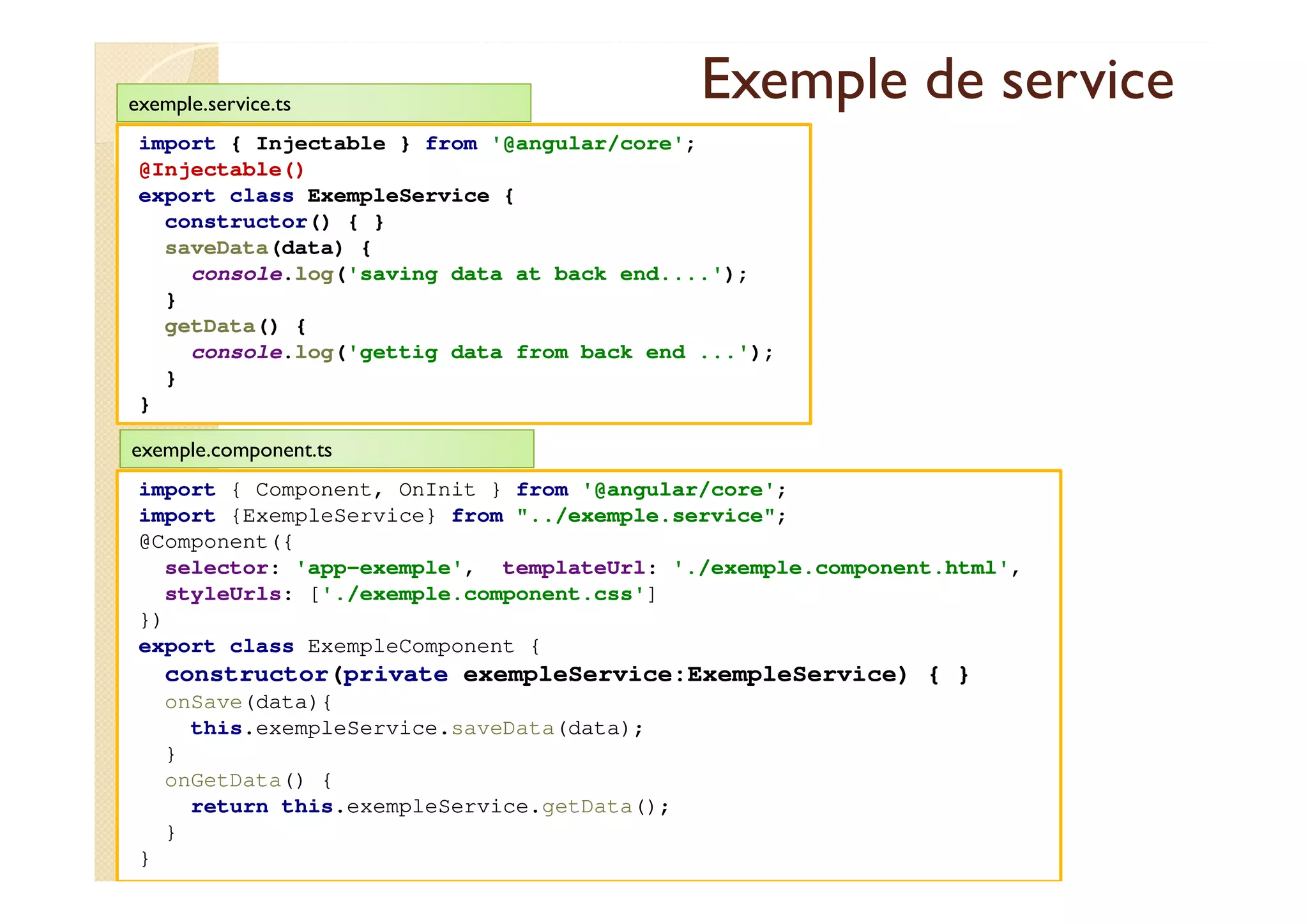 Exemple de service
import { Injectable } from '@angular/core';
@Injectable()
export class ExempleService {
constructor() { }
saveData(data) {
console.log('saving data at back end....');
}
getData() {
console.log('gettig data from back end ...');
}
}
med@youssfi.net
exemple.service.ts
import { Component, OnInit } from '@angular/core';
import {ExempleService} from "../exemple.service";
@Component({
selector: 'app-exemple', templateUrl: './exemple.component.html',
styleUrls: ['./exemple.component.css']
})
export class ExempleComponent {
constructor(private exempleService:ExempleService) { }
onSave(data){
this.exempleService.saveData(data);
}
onGetData() {
return this.exempleService.getData();
}
}
exemple.component.ts
 