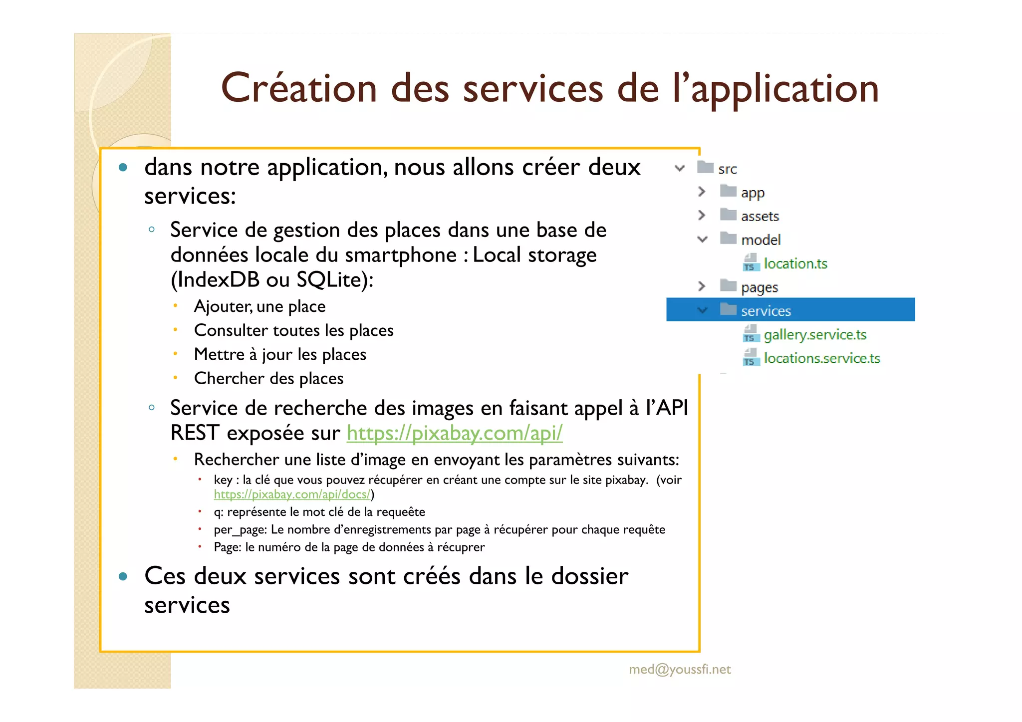 Création des services de l’application
dans notre application, nous allons créer deux
services:
◦ Service de gestion des places dans une base de
données locale du smartphone : Local storage
(IndexDB ou SQLite):
Ajouter, une place
Consulter toutes les places
Mettre à jour les places
Chercher des places
◦ Service de recherche des images en faisant appel à l’API
REST exposée sur https://pixabay.com/api/
Rechercher une liste d’image en envoyant les paramètres suivants:
key : la clé que vous pouvez récupérer en créant une compte sur le site pixabay. (voir
https://pixabay.com/api/docs/)
q: représente le mot clé de la requeête
per_page: Le nombre d’enregistrements par page à récupérer pour chaque requête
Page: le numéro de la page de données à récuprer
Ces deux services sont créés dans le dossier
services
med@youssfi.net
 
