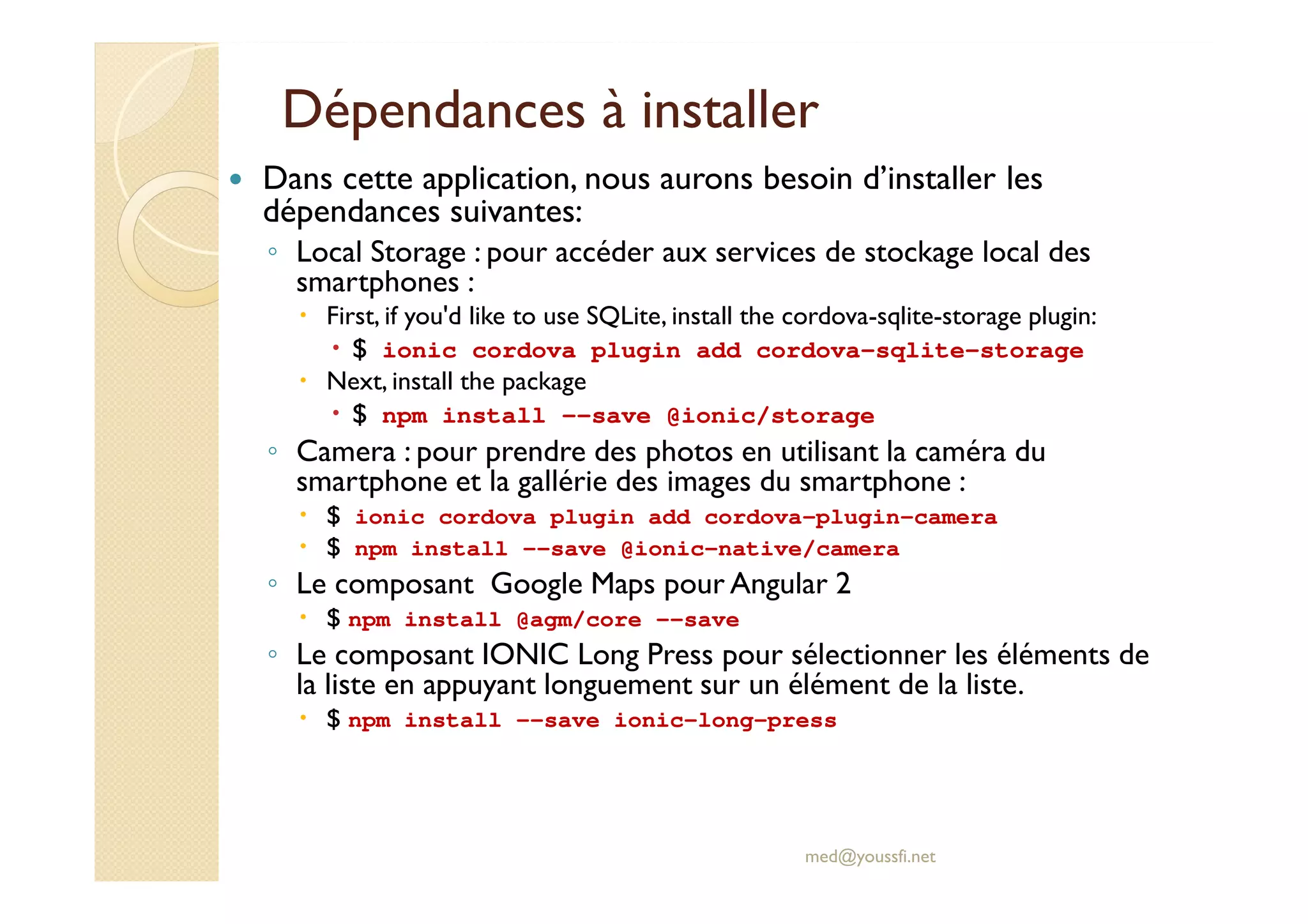 Dépendances à installer
Dans cette application, nous aurons besoin d’installer les
dépendances suivantes:
◦ Local Storage : pour accéder aux services de stockage local des
smartphones :
First, if you'd like to use SQLite, install the cordova-sqlite-storage plugin:
$ ionic cordova plugin add cordova-sqlite-storage
Next, install the package
$ npm install --save @ionic/storage
◦ Camera : pour prendre des photos en utilisant la caméra du
smartphone et la gallérie des images du smartphone :
$ ionic cordova plugin add cordova-plugin-camera
$ npm install --save @ionic-native/camera
◦ Le composant Google Maps pour Angular 2
$ npm install @agm/core --save
◦ Le composant IONIC Long Press pour sélectionner les éléments de
la liste en appuyant longuement sur un élément de la liste.
$ npm install --save ionic-long-press
med@youssfi.net
 
