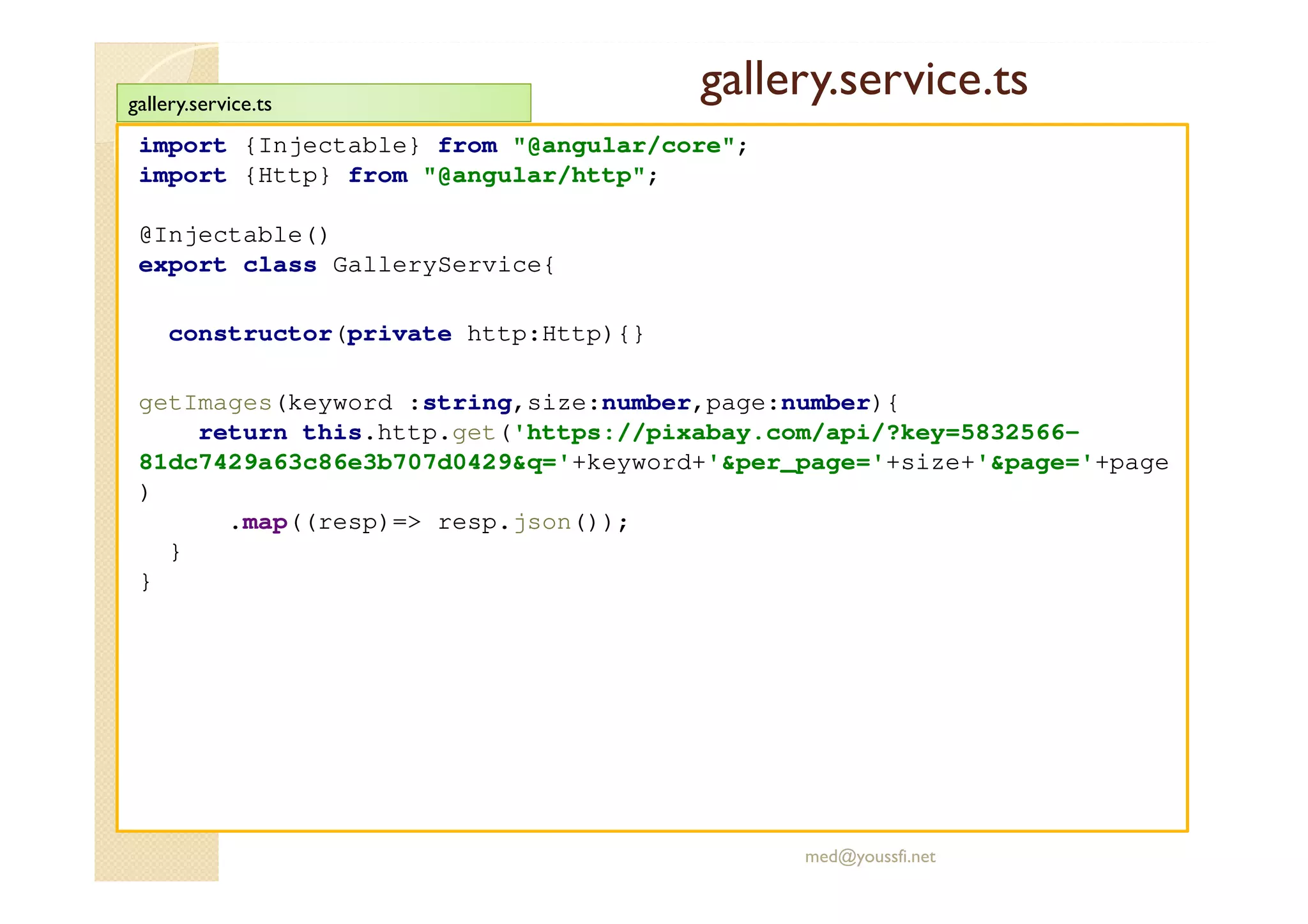 gallery.service.ts
import {Injectable} from "@angular/core";
import {Http} from "@angular/http";
@Injectable()
export class GalleryService{
constructor(private http:Http){}
getImages(keyword :string,size:number,page:number){
return this.http.get('https://pixabay.com/api/?key=5832566-
81dc7429a63c86e3b707d0429&q='+keyword+'&per_page='+size+'&page='+page
)
.map((resp)=> resp.json());
}
}
med@youssfi.net
gallery.service.ts
 