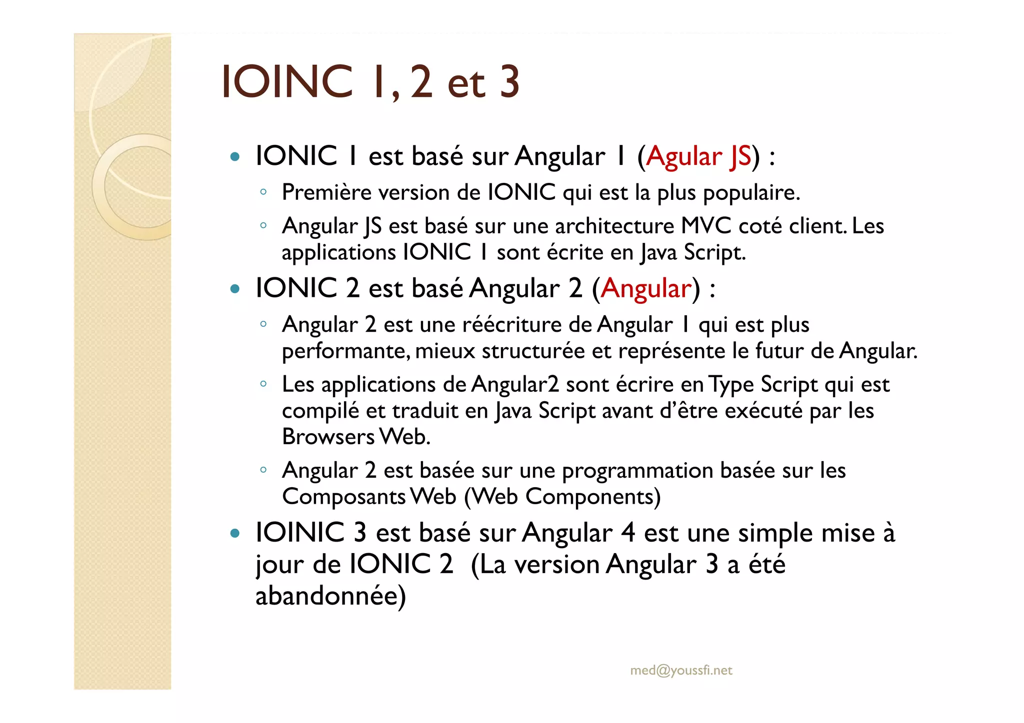 IOINC 1, 2 et 3
IONIC 1 est basé sur Angular 1 (Agular JS) :
◦ Première version de IONIC qui est la plus populaire.
◦ Angular JS est basé sur une architecture MVC coté client. Les
applications IONIC 1 sont écrite en Java Script.
IONIC 2 est basé Angular 2 (Angular) :
◦ Angular 2 est une réécriture de Angular 1 qui est plus
performante, mieux structurée et représente le futur de Angular.
◦ Les applications de Angular2 sont écrire enType Script qui est
compilé et traduit en Java Script avant d’être exécuté par les
BrowsersWeb.
◦ Angular 2 est basée sur une programmation basée sur les
ComposantsWeb (Web Components)
IOINIC 3 est basé sur Angular 4 est une simple mise à
jour de IONIC 2 (La version Angular 3 a été
abandonnée)
med@youssfi.net
 