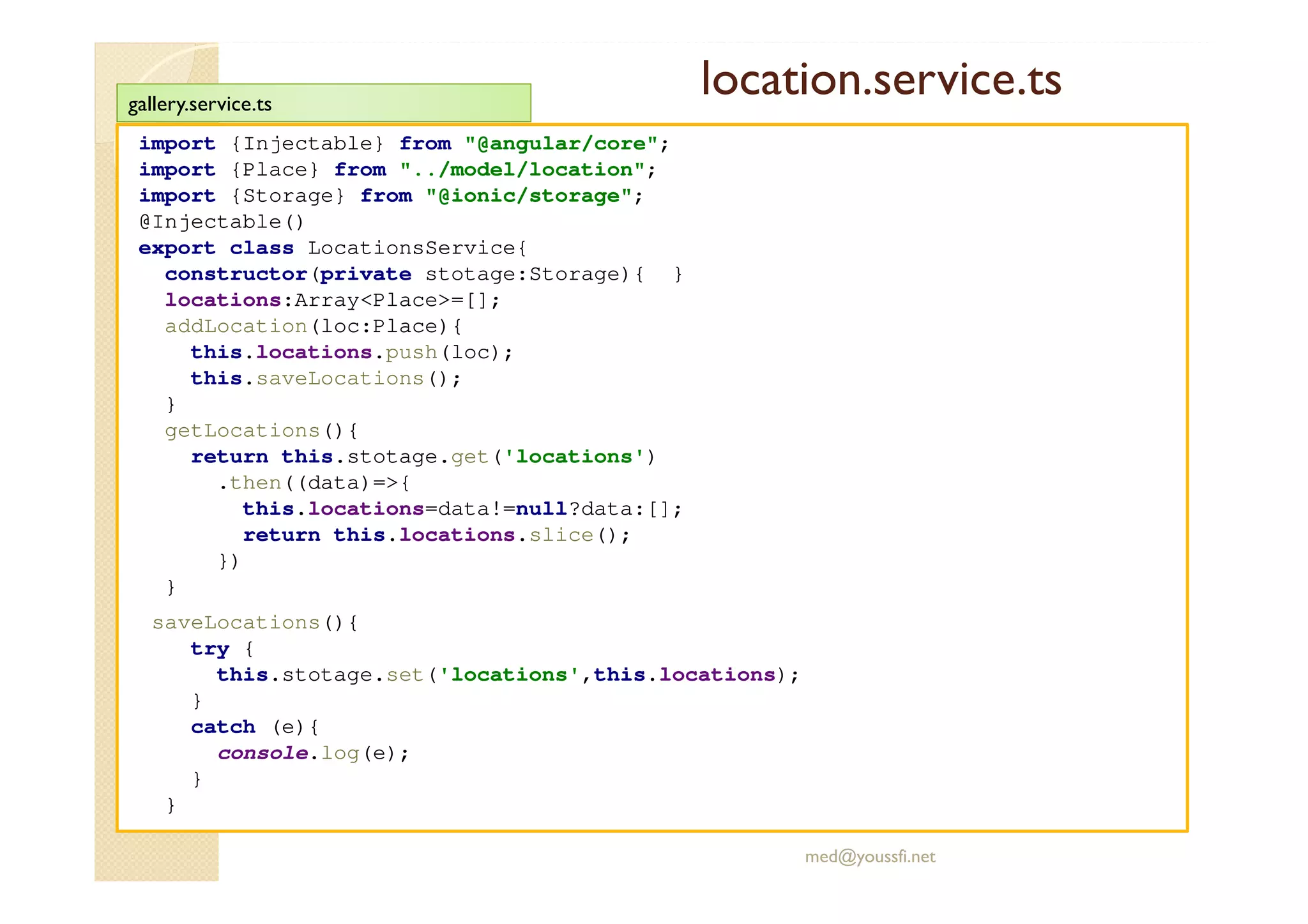 location.service.ts
import {Injectable} from "@angular/core";
import {Place} from "../model/location";
import {Storage} from "@ionic/storage";
@Injectable()
export class LocationsService{
constructor(private stotage:Storage){ }
locations:Array<Place>=[];
addLocation(loc:Place){
this.locations.push(loc);
this.saveLocations();
}
getLocations(){
return this.stotage.get('locations')
.then((data)=>{
this.locations=data!=null?data:[];
return this.locations.slice();
})
}
saveLocations(){
try {
this.stotage.set('locations',this.locations);
}
catch (e){
console.log(e);
}
}
med@youssfi.net
gallery.service.ts
 