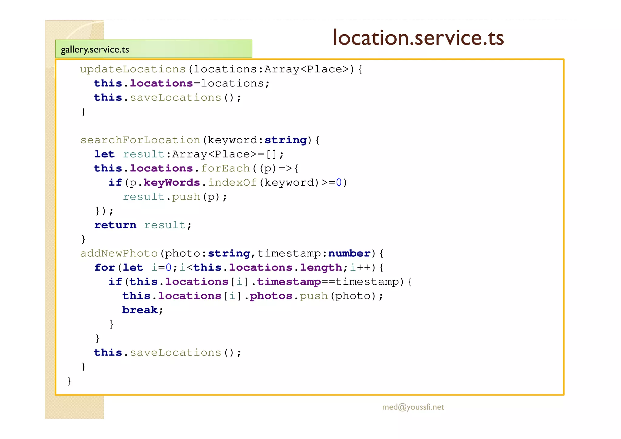 location.service.ts
updateLocations(locations:Array<Place>){
this.locations=locations;
this.saveLocations();
}
searchForLocation(keyword:string){
let result:Array<Place>=[];
this.locations.forEach((p)=>{
if(p.keyWords.indexOf(keyword)>=0)
result.push(p);
});
return result;
}
addNewPhoto(photo:string,timestamp:number){
for(let i=0;i<this.locations.length;i++){
if(this.locations[i].timestamp==timestamp){
this.locations[i].photos.push(photo);
break;
}
}
this.saveLocations();
}
}
med@youssfi.net
gallery.service.ts
 