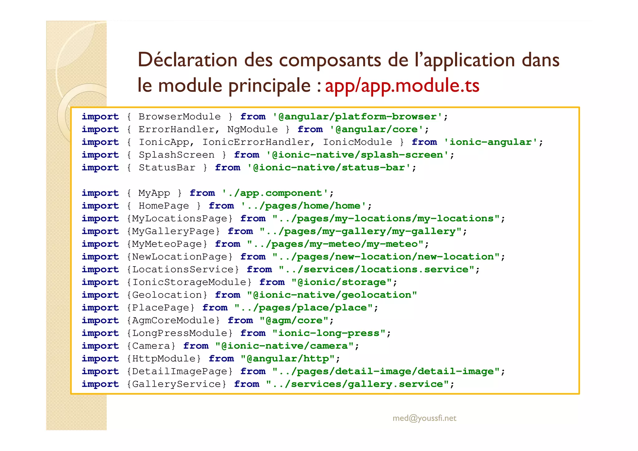Déclaration des composants de l’application dans
le module principale : app/app.module.ts
import { BrowserModule } from '@angular/platform-browser';
import { ErrorHandler, NgModule } from '@angular/core';
import { IonicApp, IonicErrorHandler, IonicModule } from 'ionic-angular';
import { SplashScreen } from '@ionic-native/splash-screen';
import { StatusBar } from '@ionic-native/status-bar';
import { MyApp } from './app.component';
import { HomePage } from '../pages/home/home';
import {MyLocationsPage} from "../pages/my-locations/my-locations";
import {MyGalleryPage} from "../pages/my-gallery/my-gallery";
import {MyMeteoPage} from "../pages/my-meteo/my-meteo";
import {NewLocationPage} from "../pages/new-location/new-location";
import {LocationsService} from "../services/locations.service";
import {IonicStorageModule} from "@ionic/storage";
import {Geolocation} from "@ionic-native/geolocation"
import {PlacePage} from "../pages/place/place";
import {AgmCoreModule} from "@agm/core";
import {LongPressModule} from "ionic-long-press";
import {Camera} from "@ionic-native/camera";
import {HttpModule} from "@angular/http";
import {DetailImagePage} from "../pages/detail-image/detail-image";
import {GalleryService} from "../services/gallery.service";
med@youssfi.net
 