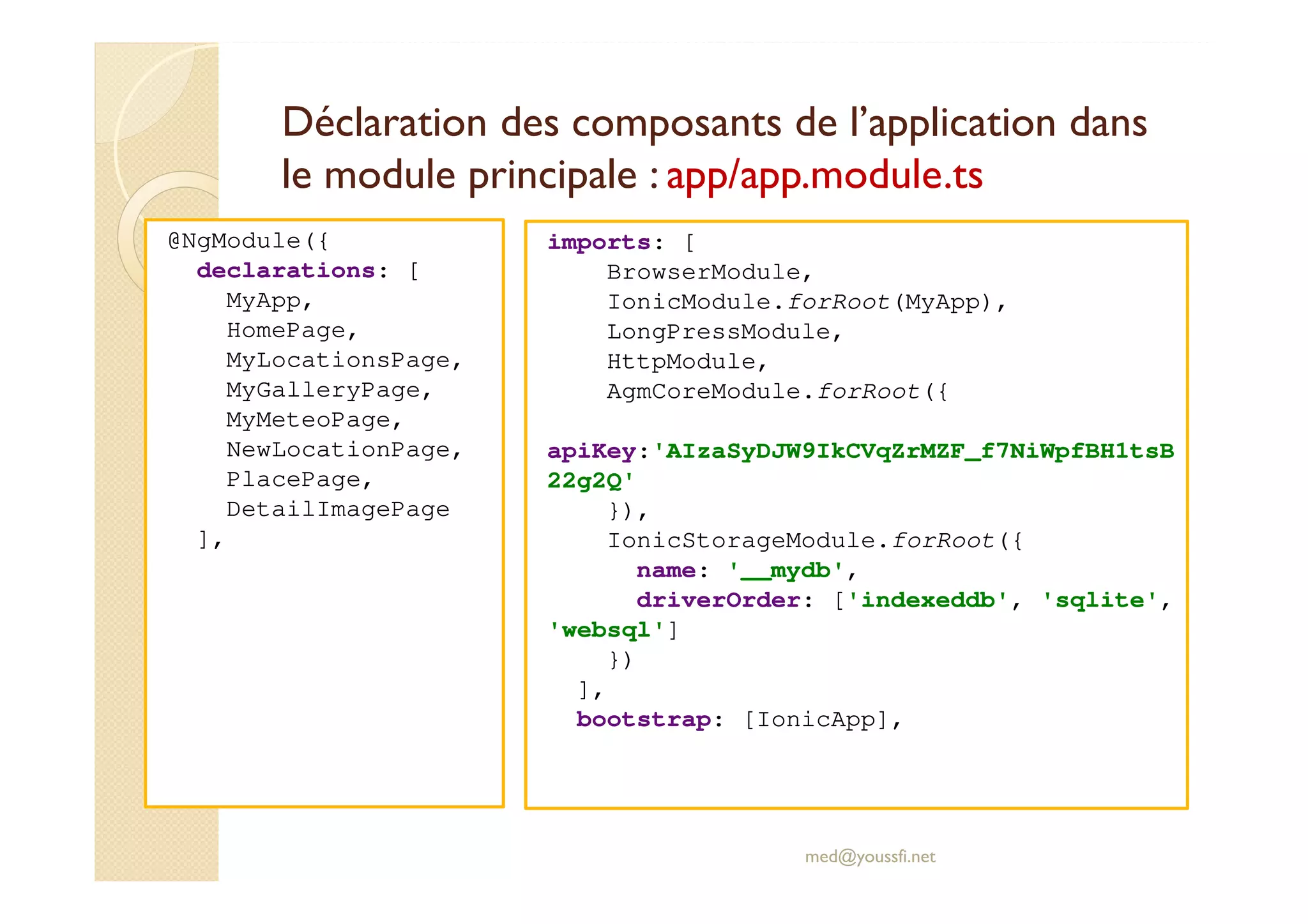 Déclaration des composants de l’application dans
le module principale : app/app.module.ts
@NgModule({
declarations: [
MyApp,
HomePage,
MyLocationsPage,
MyGalleryPage,
MyMeteoPage,
NewLocationPage,
PlacePage,
DetailImagePage
],
med@youssfi.net
imports: [
BrowserModule,
IonicModule.forRoot(MyApp),
LongPressModule,
HttpModule,
AgmCoreModule.forRoot({
apiKey:'AIzaSyDJW9IkCVqZrMZF_f7NiWpfBH1tsB
22g2Q'
}),
IonicStorageModule.forRoot({
name: '__mydb',
driverOrder: ['indexeddb', 'sqlite',
'websql']
})
],
bootstrap: [IonicApp],
 