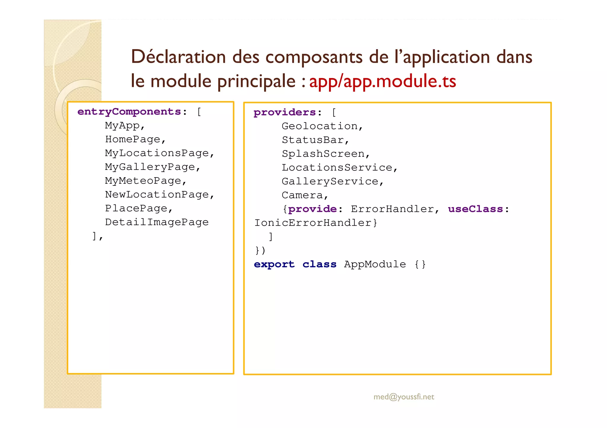 Déclaration des composants de l’application dans
le module principale : app/app.module.ts
entryComponents: [
MyApp,
HomePage,
MyLocationsPage,
MyGalleryPage,
MyMeteoPage,
NewLocationPage,
PlacePage,
DetailImagePage
],
med@youssfi.net
providers: [
Geolocation,
StatusBar,
SplashScreen,
LocationsService,
GalleryService,
Camera,
{provide: ErrorHandler, useClass:
IonicErrorHandler}
]
})
export class AppModule {}
 