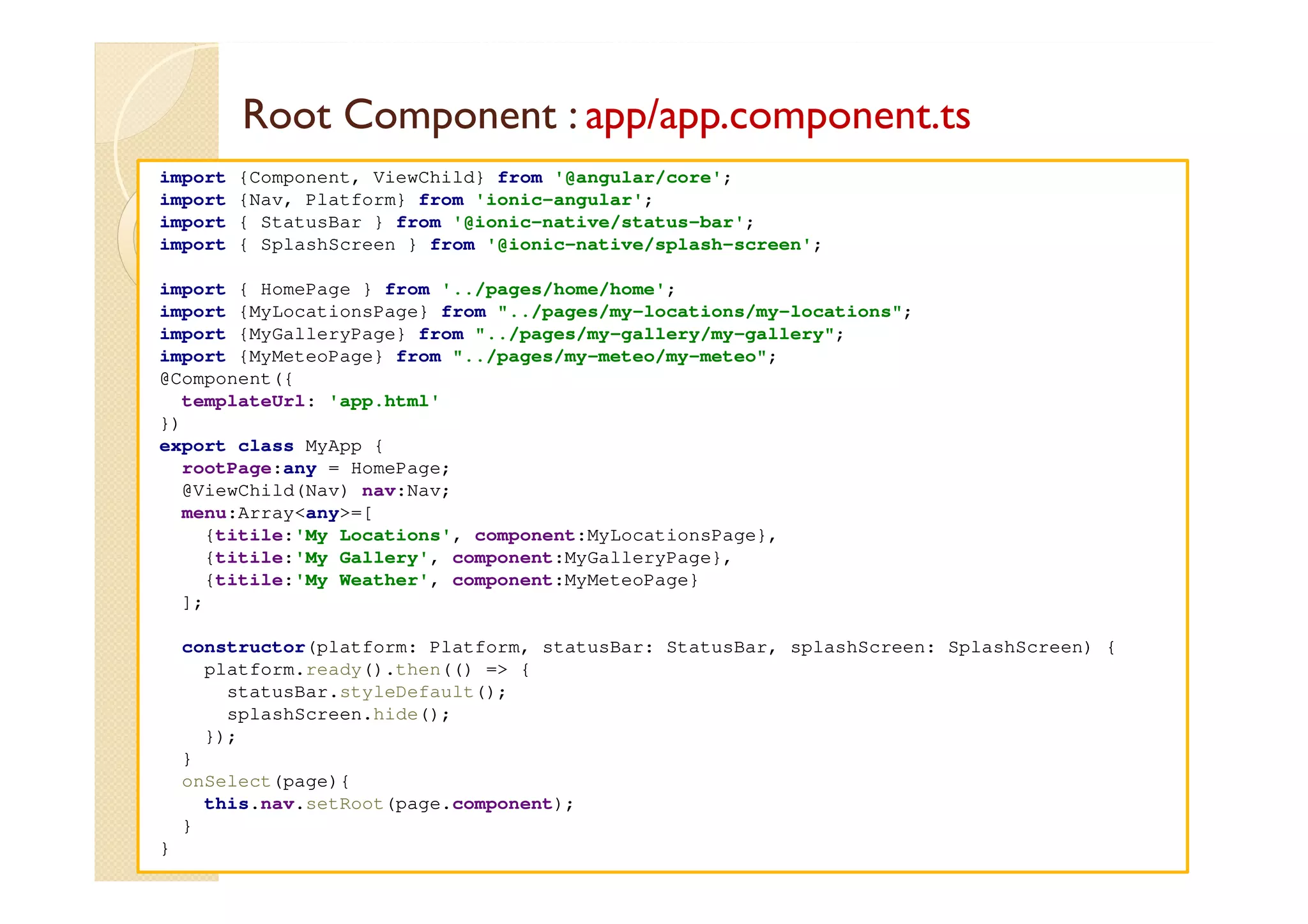 Root Component : app/app.component.ts
med@youssfi.net
import {Component, ViewChild} from '@angular/core';
import {Nav, Platform} from 'ionic-angular';
import { StatusBar } from '@ionic-native/status-bar';
import { SplashScreen } from '@ionic-native/splash-screen';
import { HomePage } from '../pages/home/home';
import {MyLocationsPage} from "../pages/my-locations/my-locations";
import {MyGalleryPage} from "../pages/my-gallery/my-gallery";
import {MyMeteoPage} from "../pages/my-meteo/my-meteo";
@Component({
templateUrl: 'app.html'
})
export class MyApp {
rootPage:any = HomePage;
@ViewChild(Nav) nav:Nav;
menu:Array<any>=[
{titile:'My Locations', component:MyLocationsPage},
{titile:'My Gallery', component:MyGalleryPage},
{titile:'My Weather', component:MyMeteoPage}
];
constructor(platform: Platform, statusBar: StatusBar, splashScreen: SplashScreen) {
platform.ready().then(() => {
statusBar.styleDefault();
splashScreen.hide();
});
}
onSelect(page){
this.nav.setRoot(page.component);
}
}
 