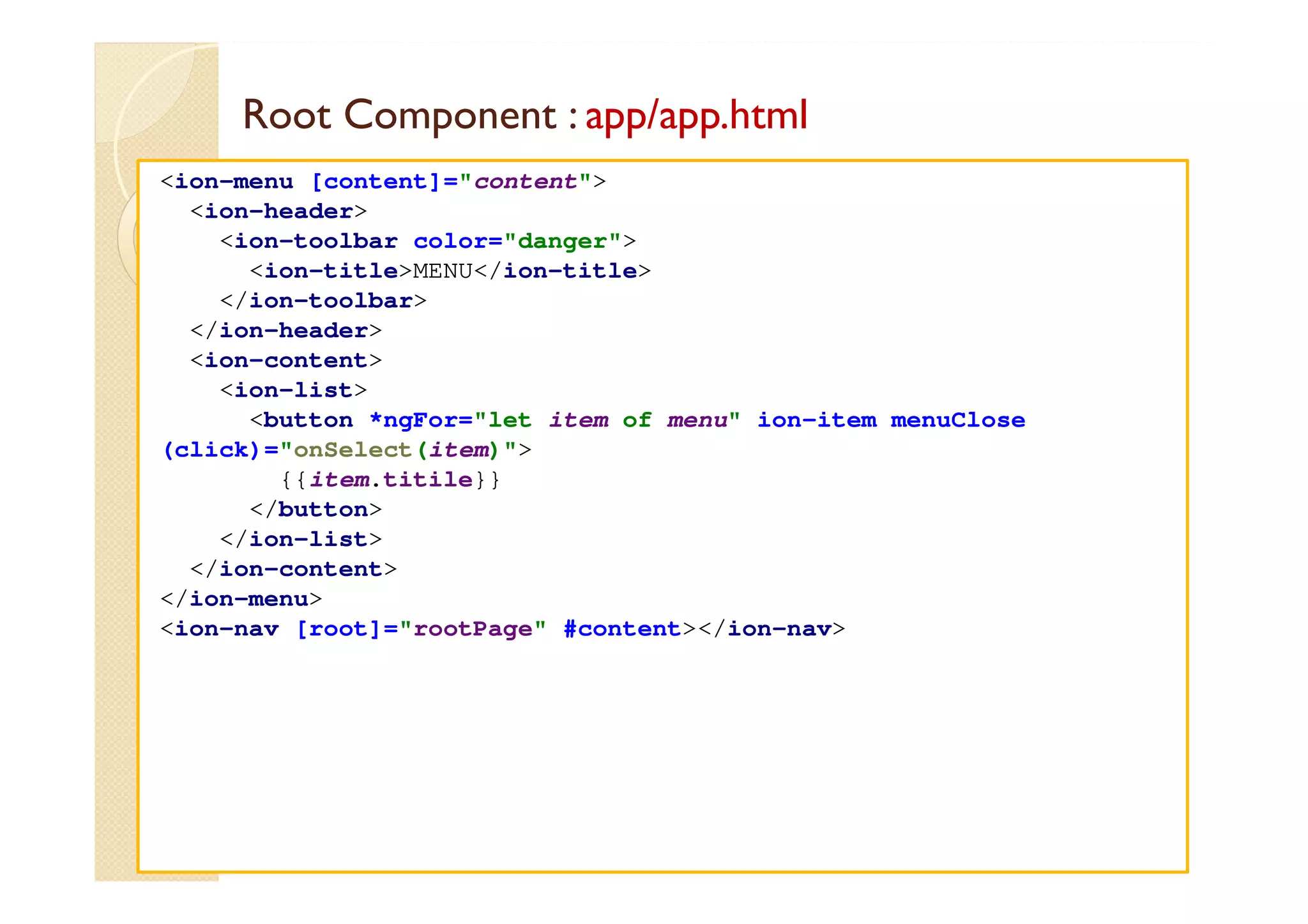 Root Component : app/app.html
med@youssfi.net
<ion-menu [content]="content">
<ion-header>
<ion-toolbar color="danger">
<ion-title>MENU</ion-title>
</ion-toolbar>
</ion-header>
<ion-content>
<ion-list>
<button *ngFor="let item of menu" ion-item menuClose
(click)="onSelect(item)">
{{item.titile}}
</button>
</ion-list>
</ion-content>
</ion-menu>
<ion-nav [root]="rootPage" #content></ion-nav>
 