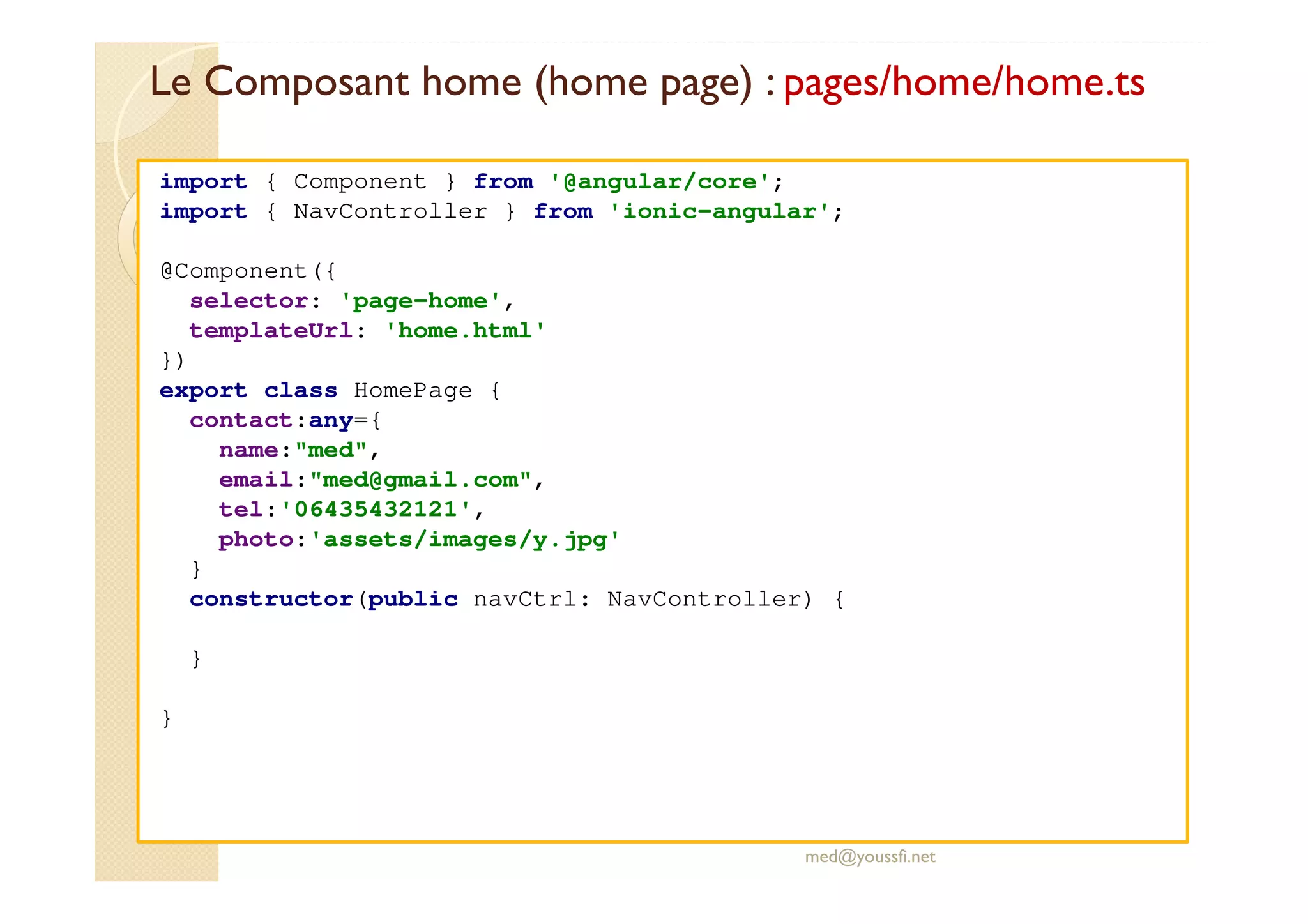 Le Composant home (home page) : pages/home/home.ts
med@youssfi.net
import { Component } from '@angular/core';
import { NavController } from 'ionic-angular';
@Component({
selector: 'page-home',
templateUrl: 'home.html'
})
export class HomePage {
contact:any={
name:"med",
email:"med@gmail.com",
tel:'06435432121',
photo:'assets/images/y.jpg'
}
constructor(public navCtrl: NavController) {
}
}
 