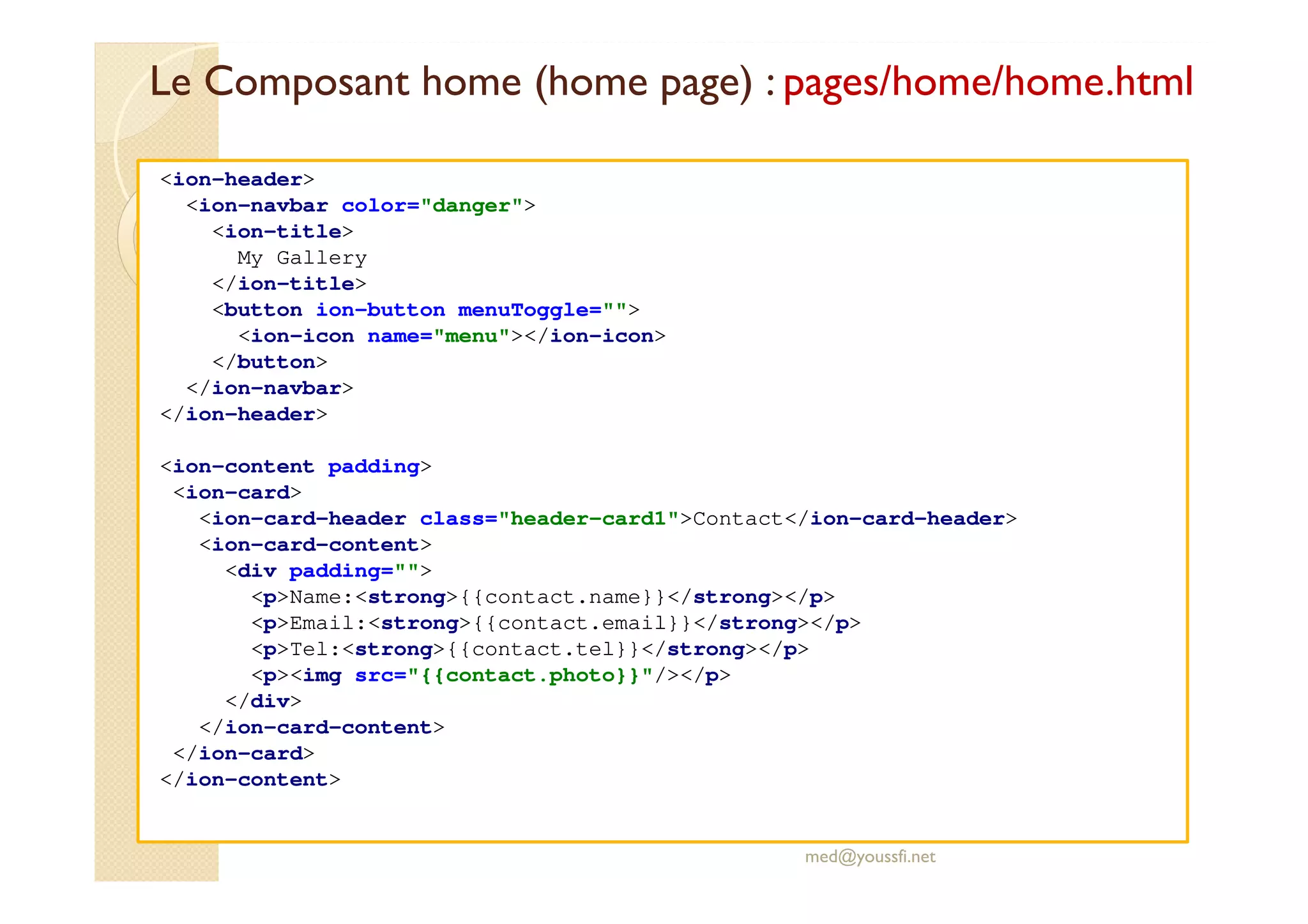 Le Composant home (home page) : pages/home/home.html
med@youssfi.net
<ion-header>
<ion-navbar color="danger">
<ion-title>
My Gallery
</ion-title>
<button ion-button menuToggle="">
<ion-icon name="menu"></ion-icon>
</button>
</ion-navbar>
</ion-header>
<ion-content padding>
<ion-card>
<ion-card-header class="header-card1">Contact</ion-card-header>
<ion-card-content>
<div padding="">
<p>Name:<strong>{{contact.name}}</strong></p>
<p>Email:<strong>{{contact.email}}</strong></p>
<p>Tel:<strong>{{contact.tel}}</strong></p>
<p><img src="{{contact.photo}}"/></p>
</div>
</ion-card-content>
</ion-card>
</ion-content>
 