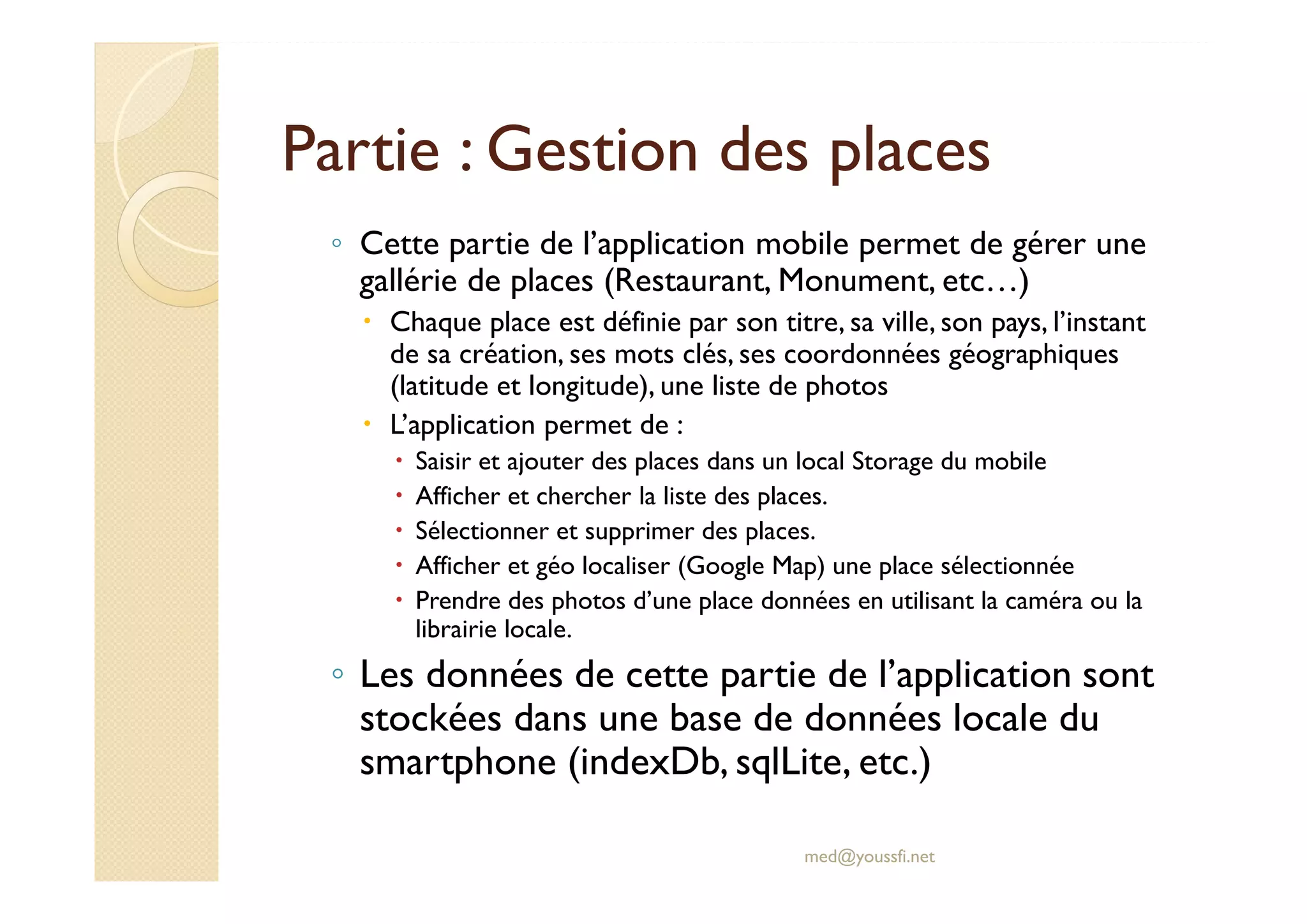 Partie : Gestion des places
◦ Cette partie de l’application mobile permet de gérer une
gallérie de places (Restaurant, Monument, etc…)
Chaque place est définie par son titre, sa ville, son pays, l’instant
de sa création, ses mots clés, ses coordonnées géographiques
(latitude et longitude), une liste de photos
L’application permet de :
Saisir et ajouter des places dans un local Storage du mobile
Afficher et chercher la liste des places.
Sélectionner et supprimer des places.
Afficher et géo localiser (Google Map) une place sélectionnée
Prendre des photos d’une place données en utilisant la caméra ou la
librairie locale.
◦ Les données de cette partie de l’application sont
stockées dans une base de données locale du
smartphone (indexDb, sqlLite, etc.)
med@youssfi.net
 