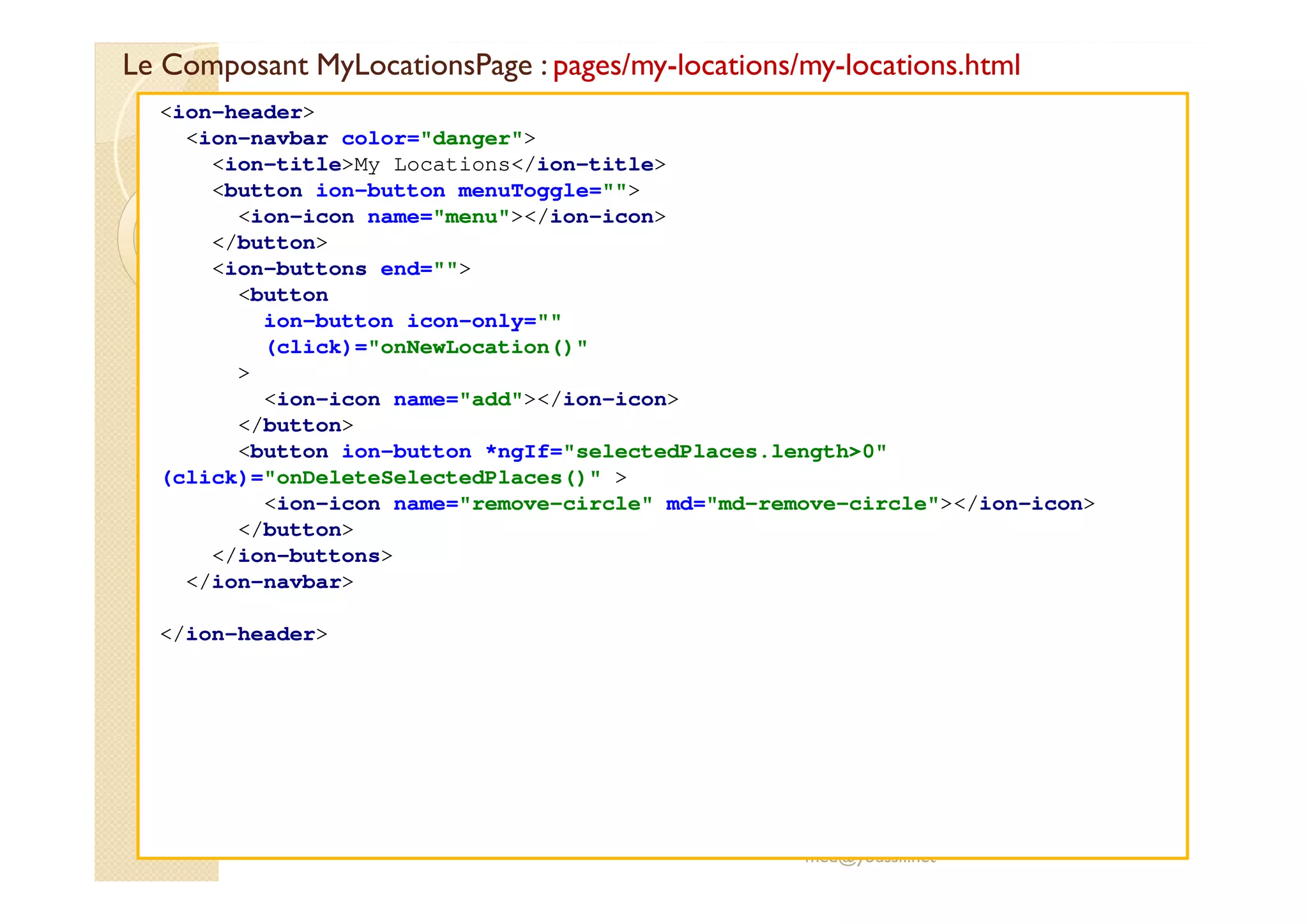 Le Composant MyLocationsPage : pages/my-locations/my-locations.html
med@youssfi.net
<ion-header>
<ion-navbar color="danger">
<ion-title>My Locations</ion-title>
<button ion-button menuToggle="">
<ion-icon name="menu"></ion-icon>
</button>
<ion-buttons end="">
<button
ion-button icon-only=""
(click)="onNewLocation()"
>
<ion-icon name="add"></ion-icon>
</button>
<button ion-button *ngIf="selectedPlaces.length>0"
(click)="onDeleteSelectedPlaces()" >
<ion-icon name="remove-circle" md="md-remove-circle"></ion-icon>
</button>
</ion-buttons>
</ion-navbar>
</ion-header>
 