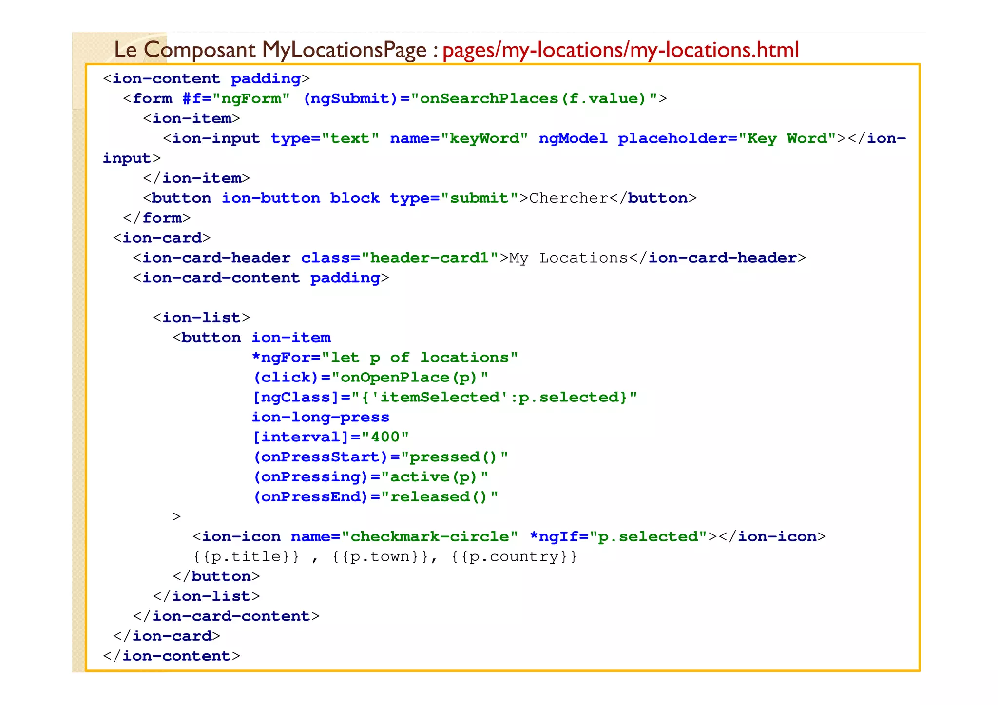 Le Composant MyLocationsPage : pages/my-locations/my-locations.html
med@youssfi.net
<ion-content padding>
<form #f="ngForm" (ngSubmit)="onSearchPlaces(f.value)">
<ion-item>
<ion-input type="text" name="keyWord" ngModel placeholder="Key Word"></ion-
input>
</ion-item>
<button ion-button block type="submit">Chercher</button>
</form>
<ion-card>
<ion-card-header class="header-card1">My Locations</ion-card-header>
<ion-card-content padding>
<ion-list>
<button ion-item
*ngFor="let p of locations"
(click)="onOpenPlace(p)"
[ngClass]="{'itemSelected':p.selected}"
ion-long-press
[interval]="400"
(onPressStart)="pressed()"
(onPressing)="active(p)"
(onPressEnd)="released()"
>
<ion-icon name="checkmark-circle" *ngIf="p.selected"></ion-icon>
{{p.title}} , {{p.town}}, {{p.country}}
</button>
</ion-list>
</ion-card-content>
</ion-card>
</ion-content>
 