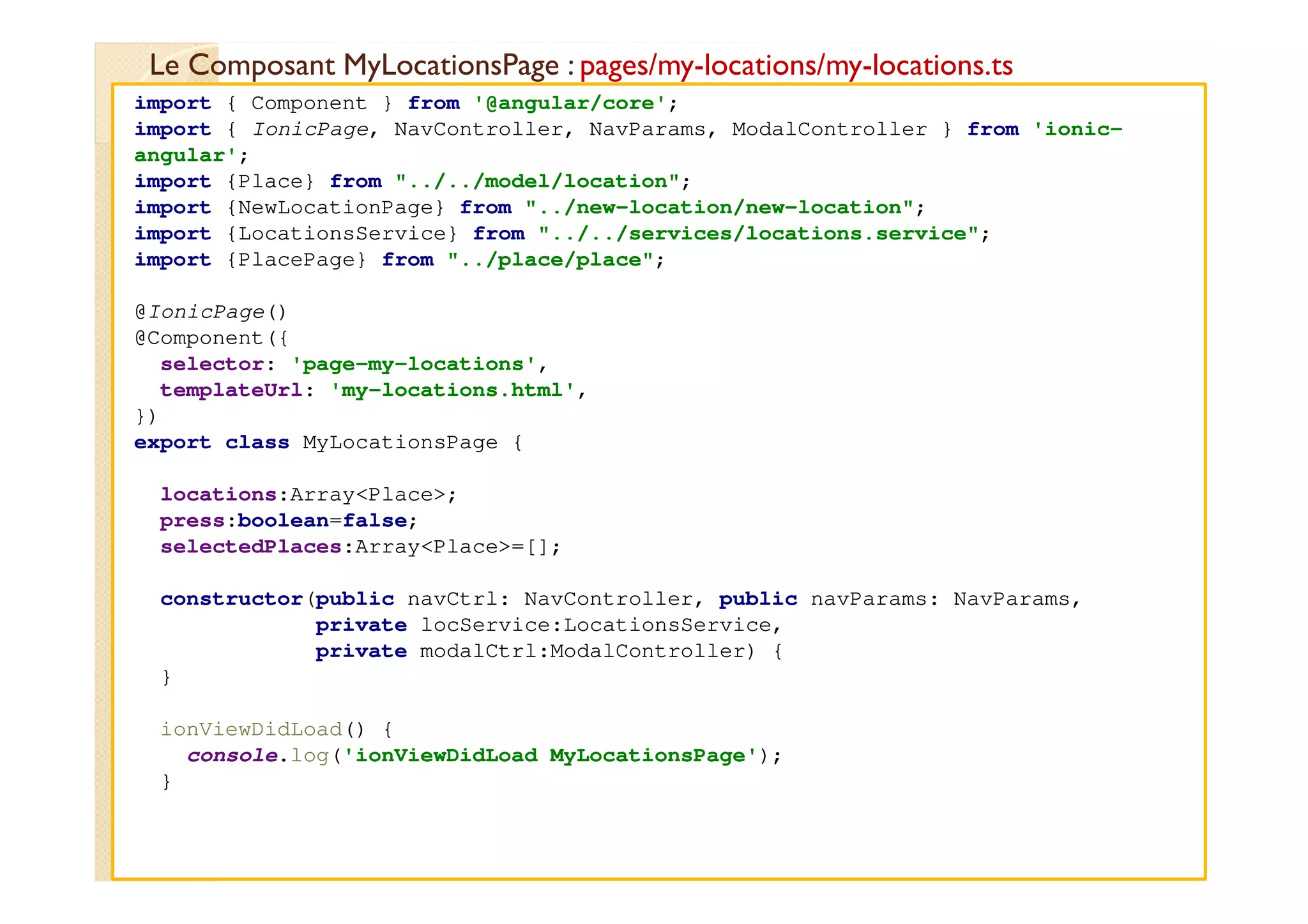 Le Composant MyLocationsPage : pages/my-locations/my-locations.ts
med@youssfi.net
import { Component } from '@angular/core';
import { IonicPage, NavController, NavParams, ModalController } from 'ionic-
angular';
import {Place} from "../../model/location";
import {NewLocationPage} from "../new-location/new-location";
import {LocationsService} from "../../services/locations.service";
import {PlacePage} from "../place/place";
@IonicPage()
@Component({
selector: 'page-my-locations',
templateUrl: 'my-locations.html',
})
export class MyLocationsPage {
locations:Array<Place>;
press:boolean=false;
selectedPlaces:Array<Place>=[];
constructor(public navCtrl: NavController, public navParams: NavParams,
private locService:LocationsService,
private modalCtrl:ModalController) {
}
ionViewDidLoad() {
console.log('ionViewDidLoad MyLocationsPage');
}
 